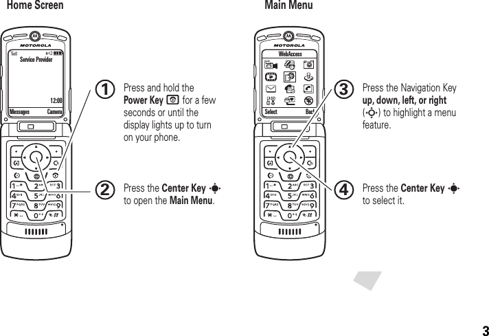 3Home Screen Main MenuPress the Navigation Key up, down, left, or right (S) to highlight a menu feature.3Press the Center Key s to select it.4Messages Camera Select Back WebAccess Press and hold the Power Key O for a few seconds or until the display lights up to turn on your phone.1Press the Center Key s to open the Main Menu.2Service Provider12:00