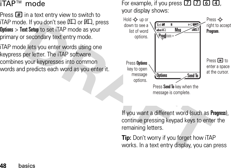 48basicsiTAP™ modePress # in a text entry view to switch to iTAP mode. If you don’t see Û or Ú, press Options&gt;Text Setup to set iTAP mode as your primary or secondary text entry mode.iTAP mode lets you enter words using one keypress per letter. The iTAP software combines your keypresses into common words and predicts each word as you enter it.For example, if you press 7764, your display shows:If you want a different word (such as Progress), continue pressing keypad keys to enter the remaining letters.Tip: Don’t worry if you forget how iTAP works. In a text entry display, you can press ÁÚ Send ToProg ramOptionsMsgSMS:7Press Options key to open message options.Press S right to accept Program. Press * to enter a space at the cursor. Hold S up or down to see a list of word options.Press Send To key when the message is complete.