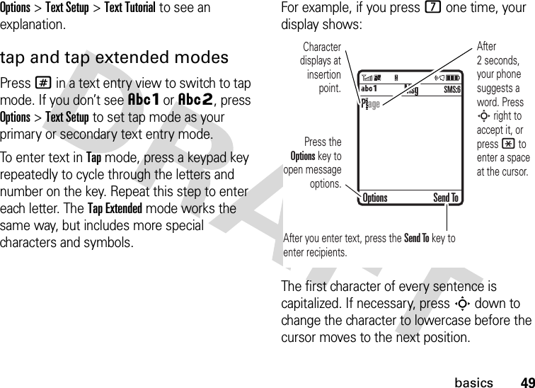 49basicsOptions&gt;Text Setup&gt;Text Tutorial to see an explanation.tap and tap extended modesPress # in a text entry view to switch to tap mode. If you don’t see ÂÔor ÂÕ, press Options&gt;Text Setup to set tap mode as your primary or secondary text entry mode.To enter text in Tap mode, press a keypad key repeatedly to cycle through the letters and number on the key. Repeat this step to enter each letter. The Tap Extended mode works the same way, but includes more special characters and symbols.For example, if you press 7 one time, your display shows:The first character of every sentence is capitalized. If necessary, press S down to change the character to lowercase before the cursor moves to the next position. MsgÁÔSMS:6Character displays at insertion point.After you enter text, press the Send To key to enter recipients.Press the Options key to open message options.After 2 seconds, your phone suggests a word. Press S right to accept it, or press * to enter a space at the cursor. Options Send ToP age