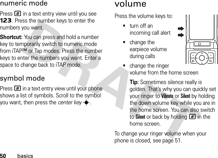 50basicsnumeric modePress # in a text entry view until you see Ã. Press the number keys to enter the numbers you want.Shortcut: You can press and hold a number key to temporarily switch to numeric mode from iTAP™ or Tap modes. Press the number keys to enter the numbers you want. Enter a space to change back to iTAP mode.symbol modePress # in a text entry view until your phone shows a list of symbols. Scroll to the symbol you want, then press the center keys.volumePress the volume keys to:•turn off an incoming call alert•change the earpiece volume during calls•change the ringer volume from the home screenTip: Sometimes silence really is golden. That’s why you can quickly set your ringer to Vibrate or Silent by holding the down volume key while you are in the home screen. You can also switch to Silent or back by holding # in the home screen.To change your ringer volume when your phone is closed, see page 51.