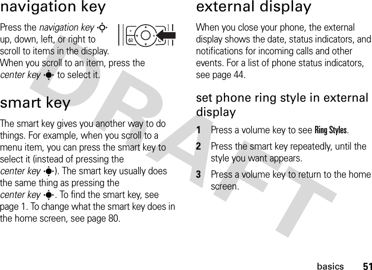 51basicsnavigation keyPress the navigation keyS up, down, left, or right to scroll to items in the display. When you scroll to an item, press the center keys to select it.smart keyThe smart key gives you another way to do things. For example, when you scroll to a menu item, you can press the smart key to select it (instead of pressing the center keys). The smart key usually does the same thing as pressing the center keys. To find the smart key, see page 1. To change what the smart key does in the home screen, see page 80.external displayWhen you close your phone, the external display shows the date, status indicators, and notifications for incoming calls and other events. For a list of phone status indicators, see page 44.set phone ring style in external display  1Press a volume key to see RingStyles.2Press the smart key repeatedly, until the style you want appears.3Press a volume key to return to the home screen.