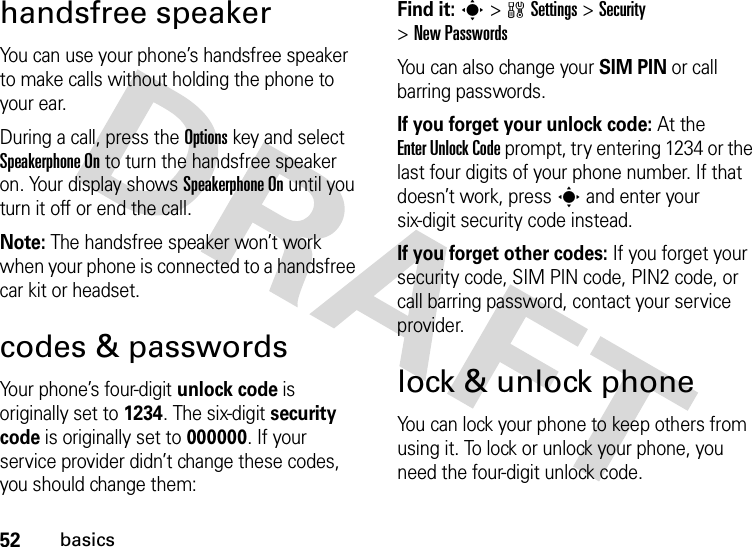 52basicshandsfree speakerYou can use your phone’s handsfree speaker to make calls without holding the phone to your ear.During a call, press the Optionskey and select Speakerphone On to turn the handsfree speaker on. Your display shows Speakerphone On until you turn it off or end the call.Note: The handsfree speaker won’t work when your phone is connected to a handsfree car kit or headset.codes &amp; passwordsYour phone’s four-digit unlock code is originally set to 1234. The six-digit security code is originally set to 000000. If your service provider didn’t change these codes, you should change them:Find it: s &gt;wSettings &gt;Security &gt;New PasswordsYou can also change your SIM PIN or call barring passwords.If you forget your unlock code:At the Enter Unlock Code prompt, try entering 1234 or the last four digits of your phone number. If that doesn’t work, press s and enter your six-digit security code instead.If you forget other codes: If you forget your security code, SIM PIN code, PIN2 code, or call barring password, contact your service provider.lock &amp; unlock phoneYou can lock your phone to keep others from using it. To lock or unlock your phone, you need the four-digit unlock code.