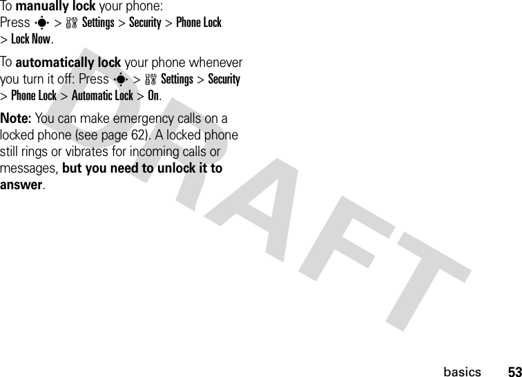 53basicsTo manually lock your phone: Presss&gt;wSettings&gt;Security &gt;Phone Lock &gt;Lock Now.To automatically lock your phone whenever you turn it off: Presss&gt;wSettings &gt;Security &gt;Phone Lock &gt;Automatic Lock &gt;On.Note: You can make emergency calls on a locked phone (see page 62). A locked phone still rings or vibrates for incoming calls or messages, but you need to unlock it to answer.