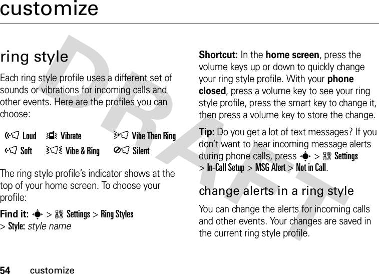 54customizecustomizering styleEach ring style profile uses a different set of sounds or vibrations for incoming calls and other events. Here are the profiles you can choose:The ring style profile’s indicator shows at the top of your home screen. To choose your profile:Find it: s&gt;wSettings &gt;RingStyles &gt;Style:style nameShortcut: In the home screen, press the volume keys up or down to quickly change your ring style profile. With your phone closed, press a volume key to see your ring style profile, press the smart key to change it, then press a volume key to store the change.Tip: Do you get a lot of text messages? If you don’t want to hear incoming message alerts during phone calls, press s&gt;wSettings &gt;In-Call Setup &gt;MSG Alert &gt;Not in Call.change alerts in a ring styleYou can change the alerts for incoming calls and other events. Your changes are saved in the current ring style profile.õLoud ÎVibrate  öVibe Then Ring ôSoft  ÌVibe &amp; Ring ÍSilent