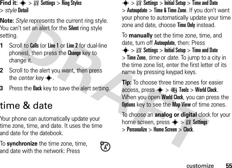 55customizeFind it: s&gt;wSettings &gt;RingStyles &gt;styleDetailNote: Style represents the current ring style. You can’t set an alert for the Silent ring style setting.  1Scroll to Calls (or Line 1 or Line 2 for dual-line phones), then press the Changekey to change it.2Scroll to the alert you want, then press the center keys.3Press the Backkey to save the alert setting.time &amp; dateYour phone can automatically update your time zone, time, and date. It uses the time and date for the datebook.To synchronize the time zone, time, and date with the network: Press s&gt;wSettings &gt;Initial Setup &gt;Time and Date &gt;Autoupdate &gt;Time &amp; Time Zone. If you don’t want your phone to automatically update your time zone and date, choose Time Only instead.To manually set the time zone, time, and date, turn off Autoupdate, then: Press s&gt;wSettings &gt;Initial Setup &gt;Time and Date &gt;Time Zone,time or date. To jump to a city in the time zone list, enter the first letter of its name by pressing keypad keys.Tip: To choose three time zones for easier access, press s&gt;ÉTools &gt;World Clock. When you open World Clock, you can press the Optionskey to see the MapView of time zones.To choose an analog or digital clock for your home screen, press s&gt;wSettings &gt;Personalize &gt;Home Screen &gt;Clock.