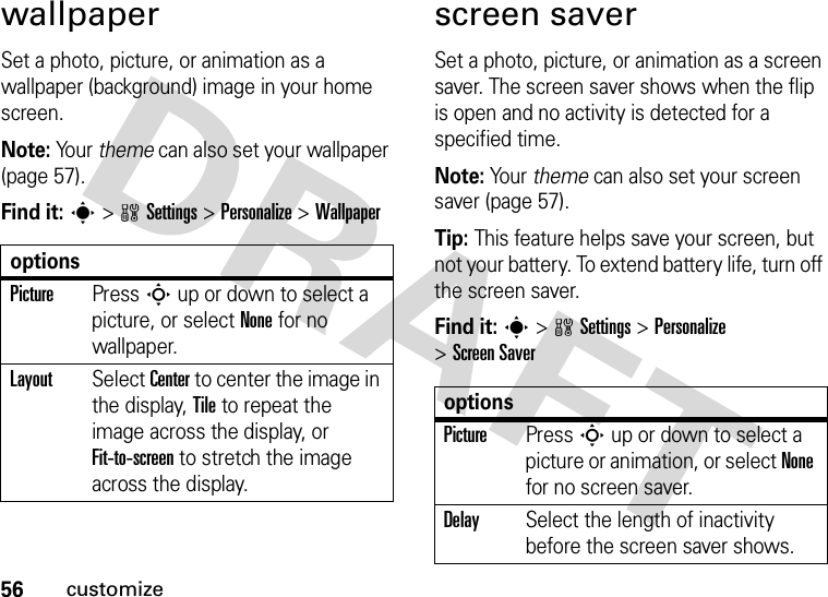 56customizewallpaperSet a photo, picture, or animation as a wallpaper (background) image in your home screen.Note: Yo u r   theme can also set your wallpaper (page 57).Find it: s&gt;wSettings &gt;Personalize &gt;Wallpaperscreen saverSet a photo, picture, or animation as a screen saver. The screen saver shows when the flip is open and no activity is detected for a specified time.Note: Your theme can also set your screen saver (page 57).Tip: This feature helps save your screen, but not your battery. To extend battery life, turn off the screen saver.Find it: s&gt;wSettings &gt;Personalize &gt;Screen SaveroptionsPicturePress S up or down to select a picture, or select None for no wallpaper.LayoutSelect Center to center the image in the display, Tile to repeat the image across the display, or Fit-to-screen to stretch the image across the display.optionsPicturePress S up or down to select a picture or animation, or select None for no screen saver.DelaySelect the length of inactivity before the screen saver shows.