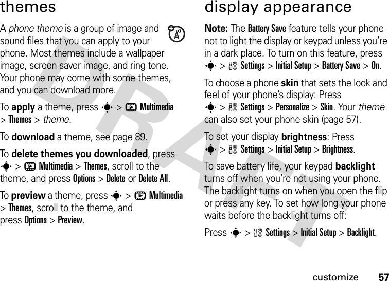 57customizethemesA phone theme is a group of image and sound files that you can apply to your phone. Most themes include a wallpaper image, screen saver image, and ring tone. Your phone may come with some themes, and you can download more.To apply a theme, press s&gt;hMultimedia &gt;Themes &gt; theme.To download a theme, see page 89.To delete themes you downloaded, press s&gt;hMultimedia &gt;Themes, scroll to the theme, and pressOptions&gt;DeleteorDelete All.To preview a theme, press s&gt;hMultimedia &gt;Themes, scroll to the theme, and pressOptions&gt;Preview.display appearanceNote: The Battery Save feature tells your phone not to light the display or keypad unless you’re in a dark place. To turn on this feature, press s&gt;wSettings &gt;Initial Setup &gt;Battery Save &gt;On.To choose a phone skin that sets the look and feel of your phone’s display: Press s&gt;wSettings &gt;Personalize &gt;Skin. Your theme can also set your phone skin (page 57).To set your display brightness: Press s&gt;wSettings &gt;Initial Setup &gt;Brightness.To save battery life, your keypad backlight turns off when you’re not using your phone. The backlight turns on when you open the flip or press any key. To set how long your phone waits before the backlight turns off:Press s&gt;wSettings &gt;Initial Setup &gt;Backlight.