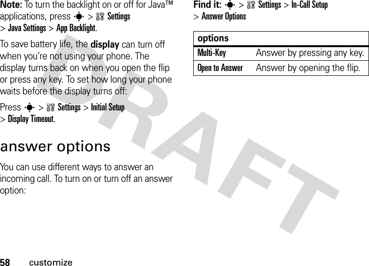 58customizeNote: To turn the backlight on or off for Java™ applications, press s&gt;wSettings &gt;JavaSettings &gt;App Backlight.To save battery life, the display can turn off when you’re not using your phone. The display turns back on when you open the flip or press any key. To set how long your phone waits before the display turns off:Press s&gt;wSettings &gt;InitialSetup &gt;Display Timeout.answer optionsYou can use different ways to answer an incoming call. To turn on or turn off an answer option:Find it: s&gt;wSettings &gt;In-Call Setup &gt;Answer OptionsoptionsMulti-Key Answer by pressing any key.Open to AnswerAnswer by opening the flip.