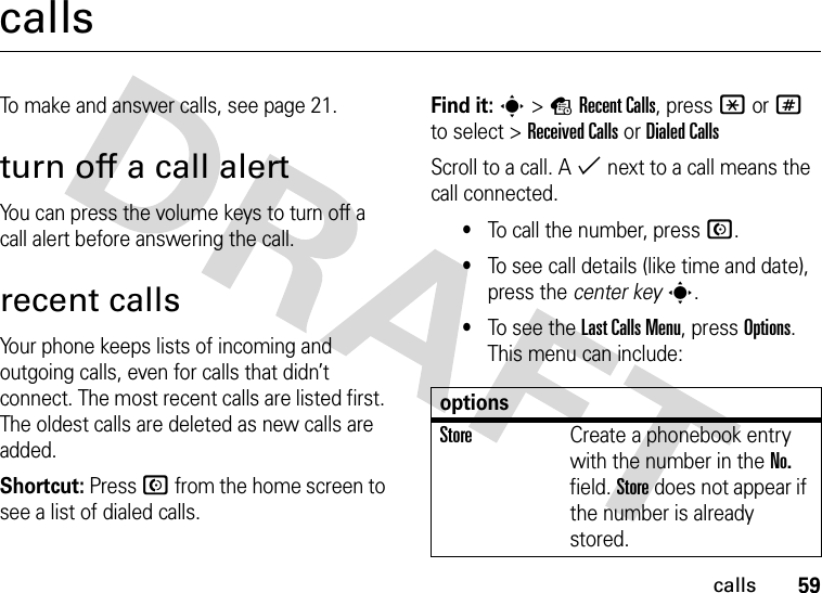 59callscallsTo make and answer calls, see page 21.turn off a call alertYou can press the volume keys to turn off a call alert before answering the call.recent callsYour phone keeps lists of incoming and outgoing calls, even for calls that didn’t connect. The most recent calls are listed first. The oldest calls are deleted as new calls are added.Shortcut: Press N from the home screen to see a list of dialed calls.Find it: s&gt;sRecent Calls, press *or# to select &gt;Received CallsorDialed CallsScroll to a call. A % next to a call means the call connected.•To call the number, press N.•To see call details (like time and date), press the center keys.•To see the Last Calls Menu, press Options. This menu can include:optionsStoreCreate a phonebook entry with the number in the No. field. Store does not appear if the number is already stored.