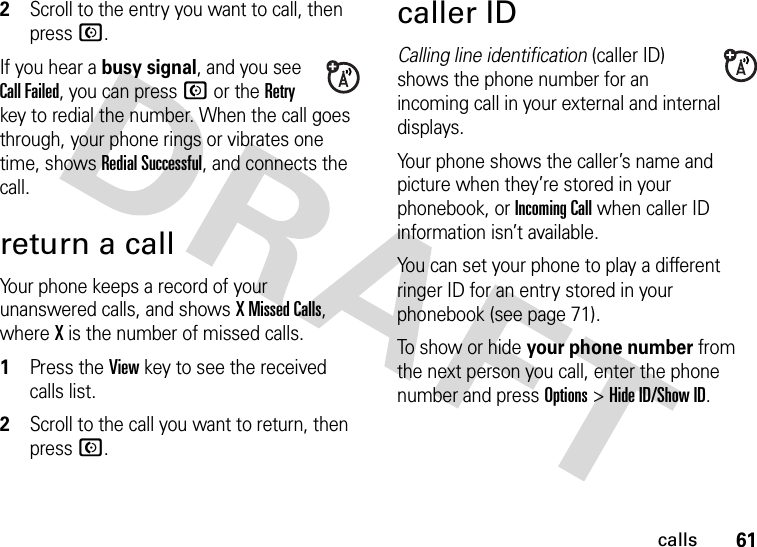 61calls2Scroll to the entry you want to call, then press N.If you hear a busy signal, and you see Call Failed, you can press N or the Retry key to redial the number. When the call goes through, your phone rings or vibrates one time, shows Redial Successful, and connects the call.return a callYour phone keeps a record of your unanswered calls, and shows X Missed Calls, where X is the number of missed calls.  1Press the View key to see the received calls list.2Scroll to the call you want to return, then press N.caller IDCalling line identification (caller ID) shows the phone number for an incoming call in your external and internal displays.Your phone shows the caller’s name and picture when they’re stored in your phonebook, or IncomingCall when caller ID information isn’t available.You can set your phone to play a different ringer ID for an entry stored in your phonebook (see page 71).To show or hide your phone number from the next person you call, enter the phone number and press Options&gt;Hide ID/Show ID.