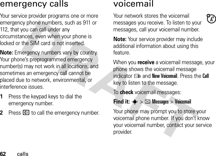 62callsemergency callsYour service provider programs one or more emergency phone numbers, such as 911 or 112, that you can call under any circumstances, even when your phone is locked or the SIM card is not inserted.Note: Emergency numbers vary by country. Your phone’s preprogrammed emergency number(s) may not work in all locations, and sometimes an emergency call cannot be placed due to network, environmental, or interference issues.  1Press the keypad keys to dial the emergency number.2Press N to call the emergency number.voicemailYour network stores the voicemail messages you receive. To listen to your messages, call your voicemail number.Note: Your service provider may include additional information about using this feature.When you receive a voicemail message, your phone shows the voicemail message indicator Ë and New Voicemail. Press the Call key to listen to the message.To  check voicemail messages:Find it: s &gt;eMessages &gt;VoicemailYour phone may prompt you to store your voicemail phone number. If you don’t know your voicemail number, contact your service provider.