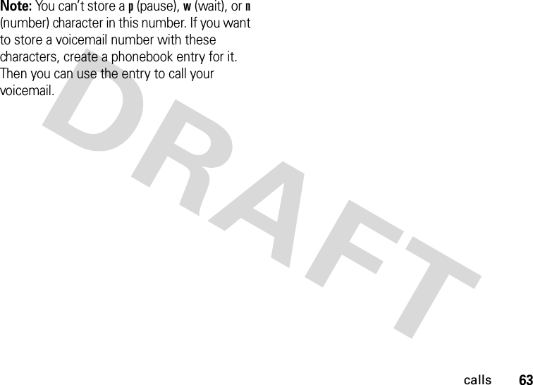 63callsNote: You can’t store a p (pause), w (wait), or n (number) character in this number. If you want to store a voicemail number with these characters, create a phonebook entry for it. Then you can use the entry to call your voicemail.