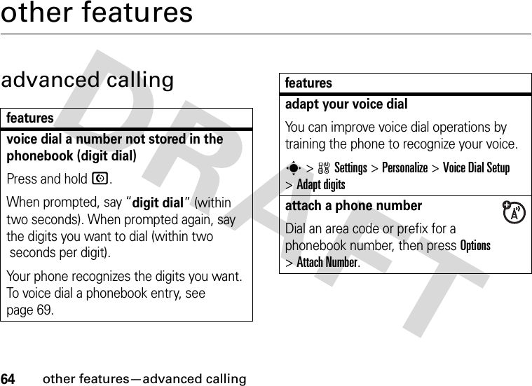 64other features—advanced callingother featuresadvanced callingfeaturesvoice dial a number not stored in the phonebook (digit dial)Press and hold N.When prompted, say “digit dial” (within two seconds). When prompted again, say the digits you want to dial (within two seconds per digit).Your phone recognizes the digits you want. To voice dial a phonebook entry, see page 69.adapt your voice dialYou can improve voice dial operations by training the phone to recognize your voice.s&gt;wSettings&gt;Personalize &gt;Voice Dial Setup &gt;Adapt digitsattach a phone numberDial an area code or prefix for a phonebook number, then press Options &gt;Attach Number.features