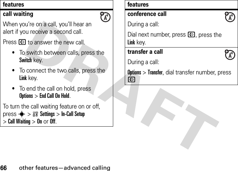 66other features—advanced callingcall waitingWhen you’re on a call, you’ll hear an alert if you receive a second call.Press N to answer the new call.•To switch between calls, press the Switch key.•To connect the two calls, press the Link key.•To end the call on hold, press Options&gt;End Call On Hold.To turn the call waiting feature on or off, press s&gt;wSettings &gt;In-Call Setup &gt;Call Waiting &gt;OnorOff.featuresconference callDuring a call:Dial next number, press N, press the Linkkey.transfer a callDuring a call:Options &gt;Transfer, dial transfer number, press Nfeatures