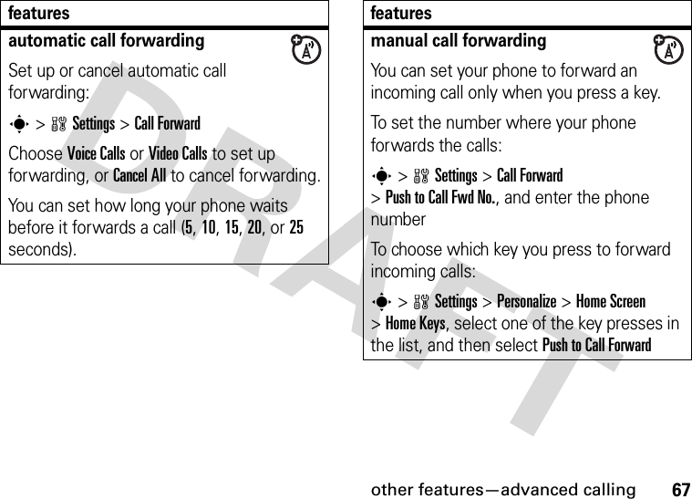 other features—advanced calling67automatic call forwardingSet up or cancel automatic call forwarding:s&gt;wSettings &gt;Call ForwardChoose Voice Calls or Video Calls to set up forwarding, or Cancel All to cancel forwarding.You can set how long your phone waits before it forwards a call (5, 10, 15, 20, or 25 seconds). featuresmanual call forwardingYou can set your phone to forward an incoming call only when you press a key.To set the number where your phone forwards the calls:s&gt;wSettings &gt;Call Forward &gt;Push to Call Fwd No., and enter the phone numberTo choose which key you press to forward incoming calls:s&gt;wSettings &gt;Personalize &gt;Home Screen &gt;Home Keys, select one of the key presses in the list, and then select Push to Call Forwardfeatures