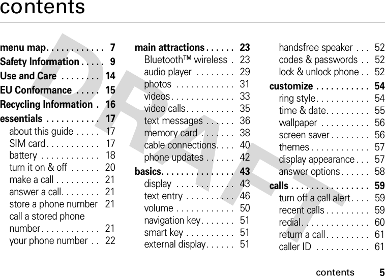 contents5contentsmenu map. . . . . . . . . . . .   7Safety Information . . . . .   9Use and Care  . . . . . . . .   14EU Conformance  . . . . .   15Recycling Information .   16essentials  . . . . . . . . . . .   17about this guide . . . . .   17SIM card. . . . . . . . . . .   17battery  . . . . . . . . . . . .   18turn it on &amp; off  . . . . . .   20make a call . . . . . . . . .   21answer a call. . . . . . . .   21store a phone number    21call a stored phone number. . . . . . . . . . . .   21your phone number  . .   22main attractions . . . . . .   23Bluetooth™ wireless  .   23audio player  . . . . . . . .   29photos  . . . . . . . . . . . .   31videos . . . . . . . . . . . . .  33video calls. . . . . . . . . .   35text messages . . . . . .   36memory card  . . . . . . .   38cable connections. . . .   40phone updates . . . . . .   42basics. . . . . . . . . . . . . . .   43display  . . . . . . . . . . . .   43text entry  . . . . . . . . . .   46volume . . . . . . . . . . . .   50navigation key. . . . . . .   51smart key . . . . . . . . . .   51external display. . . . . .   51handsfree speaker . . .   52codes &amp; passwords  . .   52lock &amp; unlock phone . .   52customize . . . . . . . . . . .  54ring style. . . . . . . . . . .   54time &amp; date. . . . . . . . .   55wallpaper  . . . . . . . . . .  56screen saver . . . . . . . .  56themes . . . . . . . . . . . .  57display appearance . . .   57answer options. . . . . .   58calls . . . . . . . . . . . . . . . .   59turn off a call alert . . . .   59recent calls . . . . . . . . .  59redial. . . . . . . . . . . . . .   60return a call. . . . . . . . .   61caller ID  . . . . . . . . . . .   61