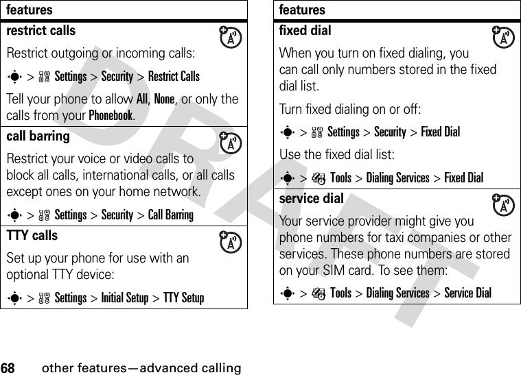 68other features—advanced callingrestrict callsRestrict outgoing or incoming calls:s&gt;wSettings &gt;Security &gt;Restrict CallsTell your phone to allow All, None, or only the calls from your Phonebook.call barringRestrict your voice or video calls to block all calls, international calls, or all calls except ones on your home network.s&gt;wSettings &gt;Security &gt;Call BarringTTY callsSet up your phone for use with an optional TTY device:s&gt;wSettings &gt;InitialSetup &gt;TTY Setupfeaturesfixed dial When you turn on fixed dialing, you can call only numbers stored in the fixed dial list.Turn fixed dialing on or off:s&gt;wSettings &gt;Security &gt;Fixed DialUse the fixed dial list:s&gt;ÉTools &gt;DialingServices &gt;Fixed Dialservice dial Your service provider might give you phone numbers for taxi companies or other services. These phone numbers are stored on your SIM card. To see them:s&gt;ÉTools &gt;DialingServices &gt;Service Dialfeatures