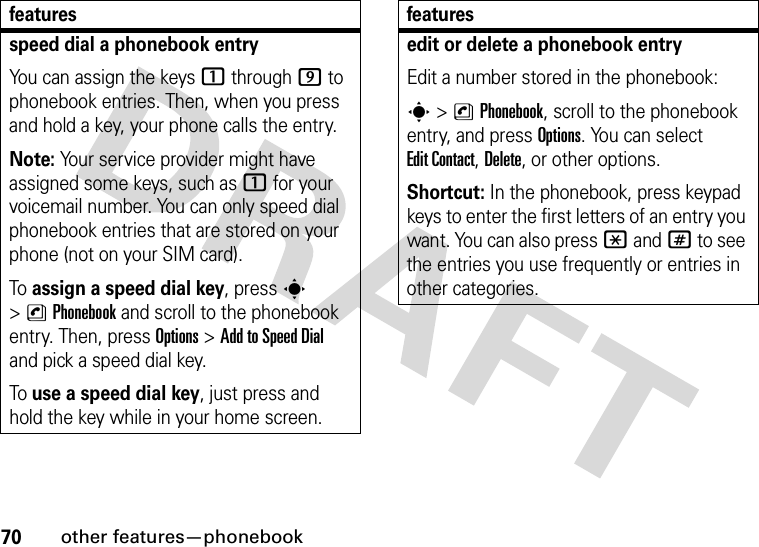 70other features—phonebookspeed dial a phonebook entryYou can assign the keys 1 through 9 to phonebook entries. Then, when you press and hold a key, your phone calls the entry.Note: Your service provider might have assigned some keys, such as 1 for your voicemail number. You can only speed dial phonebook entries that are stored on your phone (not on your SIM card).To assign a speed dial key, press s &gt;nPhonebook and scroll to the phonebook entry. Then, press Options &gt;Add to Speed Dial and pick a speed dial key.To use a speed dial key, just press and hold the key while in your home screen.featuresedit or delete a phonebook entryEdit a number stored in the phonebook:s &gt;nPhonebook, scroll to the phonebook entry, and press Options. You can select Edit Contact, Delete, or other options.Shortcut: In the phonebook, press keypad keys to enter the first letters of an entry you want. You can also press *and# to see the entries you use frequently or entries in other categories.features