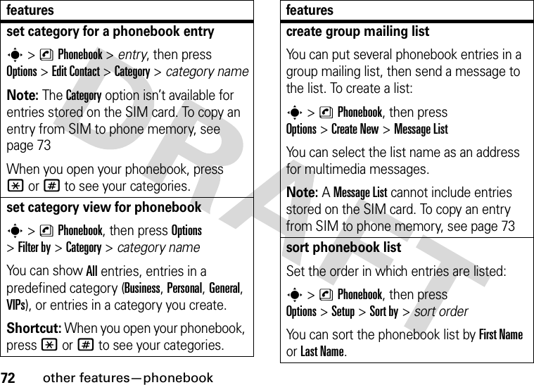 72other features—phonebookset category for a phonebook entrys&gt;nPhonebook &gt; entry, then press Options&gt;Edit Contact &gt;Category &gt; category nameNote: The Category option isn’t available for entries stored on the SIM card. To copy an entry from SIM to phone memory, see page 73When you open your phonebook, press *or# to see your categories.set category view for phonebooks&gt;nPhonebook, then press Options &gt;Filter by &gt;Category&gt;category nameYo u  c a n  s h o w  All entries, entries in a predefined category (Business, Personal, General, VIPs), or entries in a category you create.Shortcut: When you open your phonebook, press *or# to see your categories.featurescreate group mailing listYou can put several phonebook entries in a group mailing list, then send a message to the list. To create a list:s&gt;nPhonebook, then press Options&gt;Create New &gt;MessageListYou can select the list name as an address for multimedia messages.Note: A MessageList cannot include entries stored on the SIM card. To copy an entry from SIM to phone memory, see page 73sort phonebook listSet the order in which entries are listed:s&gt;nPhonebook, then press Options&gt;Setup&gt;Sort by&gt;sort orderYou can sort the phonebook list by First Name or Last Name.features