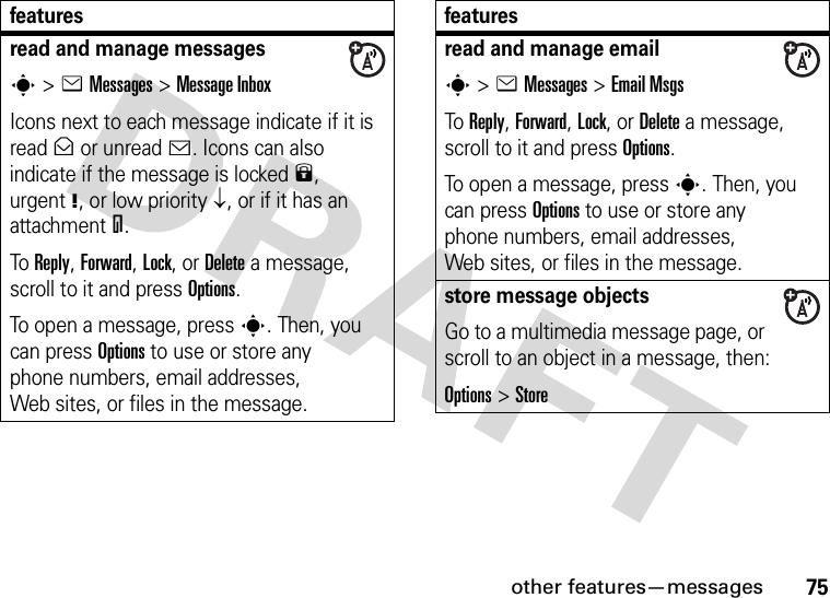 other features—messages75read and manage messagess&gt;eMessages &gt;Message InboxIcons next to each message indicate if it is read&gt; or unread&lt;. Icons can also indicate if the message is locked9, urgent!, or low priority↓, or if it has an attachment=.To Reply, Forward, Lock, or Delete a message, scroll to it and press Options.To open a message, press s. Then, you can press Options to use or store any phone numbers, email addresses, Web sites, or files in the message. featuresread and manage emails&gt;eMessages &gt;Email MsgsTo Reply, Forward, Lock, or Delete a message, scroll to it and press Options.To open a message, press s. Then, you can press Options to use or store any phone numbers, email addresses, Web sites, or files in the message. store message objectsGo to a multimedia message page, or scroll to an object in a message, then:Options&gt;Storefeatures