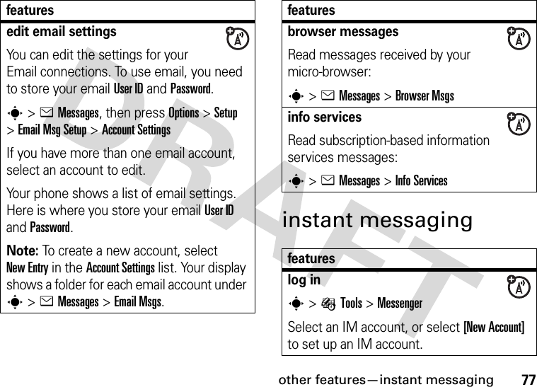 other features—instant messaging77instant messagingedit email settingsYou can edit the settings for your Email connections. To use email, you need to store your email User ID and Password.s&gt;eMessages, then press Options &gt;Setup &gt;Email MsgSetup &gt;Account SettingsIf you have more than one email account, select an account to edit.Your phone shows a list of email settings. Here is where you store your email User ID and Password.Note: To create a new account, select New Entry in the Account Settings list. Your display shows a folder for each email account under s&gt;eMessages &gt;Email Msgs.featuresbrowser messages Read messages received by your micro-browser:s&gt;eMessages &gt;Browser Msgsinfo servicesRead subscription-based information services messages:s&gt;eMessages &gt;Info Servicesfeatureslog ins&gt;ÉTools &gt;MessengerSelect an IM account, or select [New Account] to set up an IM account.features