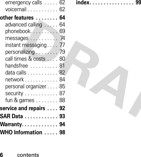 6contentsemergency calls  . . . . .  62voicemail . . . . . . . . . . .  62other features  . . . . . . . .  64advanced calling  . . . . .  64phonebook. . . . . . . . . .  69messages  . . . . . . . . . .  74instant messaging . . . .  77personalizing . . . . . . . .  79call times &amp; costs  . . . .  80handsfree  . . . . . . . . . . 81data calls . . . . . . . . . . .  82network . . . . . . . . . . . .  84personal organizer . . . .  85security . . . . . . . . . . . .  87fun &amp; games . . . . . . . . 88service and repairs  . . . .  92SAR Data . . . . . . . . . . . . 93Warranty. . . . . . . . . . . . .  94WHO Information  . . . . .  98index. . . . . . . . . . . . . . . . 99 