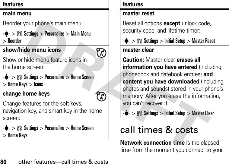 80other features—call times &amp; costscall times &amp; costsNetwork connection time is the elapsed time from the moment you connect to your main menu Reorder your phone’s main menu:s&gt;wSettings &gt;Personalize &gt;Main Menu &gt;Reordershow/hide menu iconsShow or hide menu feature icons in the home screen:s&gt;wSettings &gt;Personalize &gt;Home Screen &gt;Home Keys &gt;Iconschange home keysChange features for the soft keys, navigation key, and smart key in the home screen:s&gt;wSettings&gt;Personalize &gt;Home Screen &gt;Home Keysfeaturesmaster resetReset all options except unlock code, security code, and lifetime timer:s&gt;wSettings &gt;Initial Setup &gt;Master Resetmaster clear Caution: Master clear erases all information you have entered (including phonebook and datebook entries) and content you have downloaded (including photos and sounds) stored in your phone’s memory. After you erase the information, you can’t recover it.s&gt;wSettings &gt;Initial Setup &gt;Master Clearfeatures