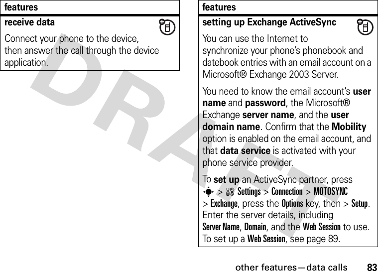 other features—data calls83receive dataConnect your phone to the device, then answer the call through the device application.featuressetting up Exchange ActiveSyncYou can use the Internet to synchronize your phone’s phonebook and datebook entries with an email account on a Microsoft® Exchange 2003 Server.You need to know the email account’s user name and password, the Microsoft® Exchange server name, and the user domain name. Confirm that the Mobility option is enabled on the email account, and that data service is activated with your phone service provider.To set up an ActiveSync partner, press s&gt;wSettings &gt;Connection &gt;MOTOSYNC &gt;Exchange, press the Optionskey, then &gt;Setup. Enter the server details, including Server Name, Domain, and the Web Session to use. To s et  up  a Web Session, see page 89.features