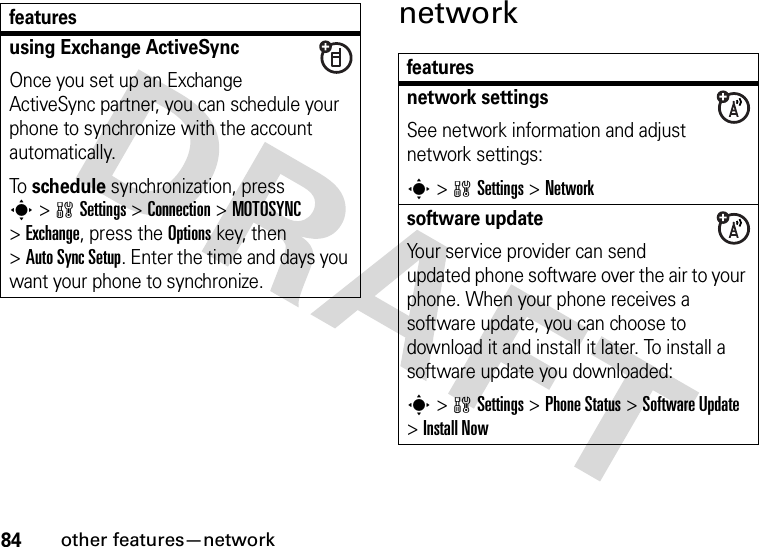 84other features—networknetworkusing Exchange ActiveSyncOnce you set up an Exchange ActiveSync partner, you can schedule your phone to synchronize with the account automatically.To schedule synchronization, press s&gt;wSettings &gt;Connection &gt;MOTOSYNC &gt;Exchange, press the Optionskey, then &gt;Auto Sync Setup. Enter the time and days you want your phone to synchronize.featuresfeaturesnetwork settingsSee network information and adjust network settings:s&gt;wSettings &gt;Networksoftware updateYour service provider can send updated phone software over the air to your phone. When your phone receives a software update, you can choose to download it and install it later. To install a software update you downloaded:s&gt;wSettings &gt;Phone Status &gt;Software Update &gt;Install Now