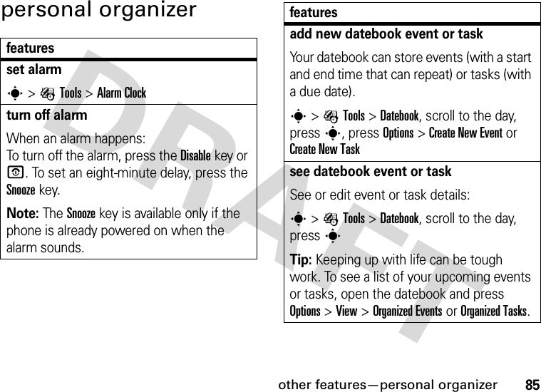 other features—personal organizer85personal organizerfeaturesset alarms&gt;ÉTools &gt;Alarm Clockturn off alarm When an alarm happens: To turn off the alarm, press the Disablekey or O. To set an eight-minute delay, press the Snoozekey.Note: The Snooze key is available only if the phone is already powered on when the alarm sounds.add new datebook event or taskYour datebook can store events (with a start and end time that can repeat) or tasks (with a due date).s&gt;ÉTools &gt;Datebook, scroll to the day, press s, press Options&gt;Create New Eventor Create New Tasksee datebook event or taskSee or edit event or task details:s&gt;ÉTools &gt;Datebook, scroll to the day, press sTip: Keeping up with life can be tough work. To see a list of your upcoming events or tasks, open the datebook and press Options &gt;View &gt;Organized Eventsor Organized Tasks.features