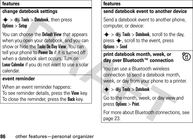 86other features—personal organizerchange datebook settingss&gt;ÉTools &gt;Datebook, then press Options&gt;SetupYou can choose the Default View that appears when you open your datebook, and you can show or hide the Tasks On DayView. You can tell your phone to Power On if it is turned off when a datebook alert occurs. Turn on LunarCalendar if you do not want to use a solar calendar.event reminder When an event reminder happens: To see reminder details, press the Viewkey. To close the reminder, press the Backkey.featuressend datebook event to another deviceSend a datebook event to another phone, computer, or device:s&gt;ÉTools &gt;Datebook, scroll to the day, presss, scroll to the event, press Options&gt;Sendprint datebook month, week, or day over Bluetooth™ connectionYou can use a Bluetooth wireless connection to send a datebook month, week, or day from your phone to a printer.s&gt;ÉTools &gt;DatebookGo to the month, week, or day view and press Options&gt;Print.For more about Bluetooth connections, see page 23.features