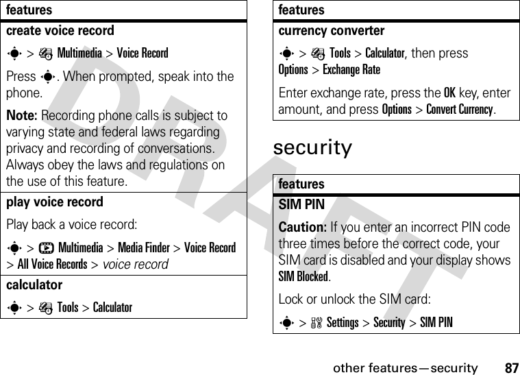 other features—security87securitycreate voice records&gt;ÉMultimedia &gt;Voice RecordPress s. When prompted, speak into the phone.Note: Recording phone calls is subject to varying state and federal laws regarding privacy and recording of conversations. Always obey the laws and regulations on the use of this feature.play voice recordPlay back a voice record:s&gt;hMultimedia &gt;MediaFinder &gt;Voice Record &gt;All Voice Records &gt; voice recordcalculators&gt;ÉTools &gt;Calculatorfeaturescurrency converter s&gt;ÉTools &gt;Calculator, then press Options&gt;ExchangeRateEnter exchange rate, press the OKkey, enter amount, and press Options&gt;Convert Currency.featuresSIM PIN Caution: If you enter an incorrect PIN code three times before the correct code, your SIM card is disabled and your display shows SIM Blocked.Lock or unlock the SIM card:s&gt;wSettings &gt;Security &gt;SIM PINfeatures