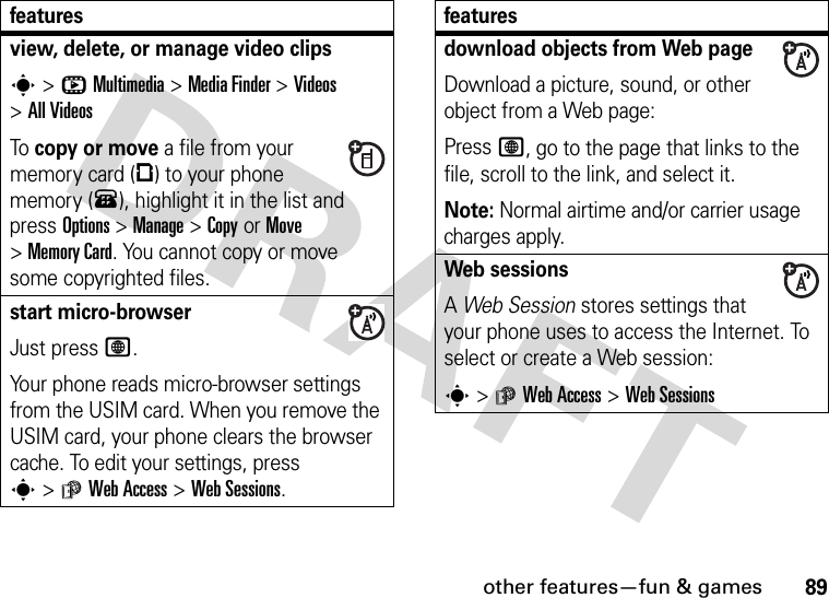 other features—fun &amp; games89view, delete, or manage video clipss&gt;hMultimedia &gt;MediaFinder &gt;Videos &gt;All VideosTo copy or move a file from your memory card (©) to your phone memory (®), highlight it in the list and press Options&gt;Manage &gt;CopyorMove &gt;Memory Card. You cannot copy or move some copyrighted files.start micro-browserJust press L.Your phone reads micro-browser settings from the USIM card. When you remove the USIM card, your phone clears the browser cache. To edit your settings, press s&gt;áWeb Access &gt;Web Sessions.featuresdownload objects from Web pageDownload a picture, sound, or other object from a Web page:Press L, go to the page that links to the file, scroll to the link, and select it.Note: Normal airtime and/or carrier usage charges apply.Web sessions A Web Session stores settings that your phone uses to access the Internet. To select or create a Web session:s&gt;áWeb Access &gt;Web Sessionsfeatures