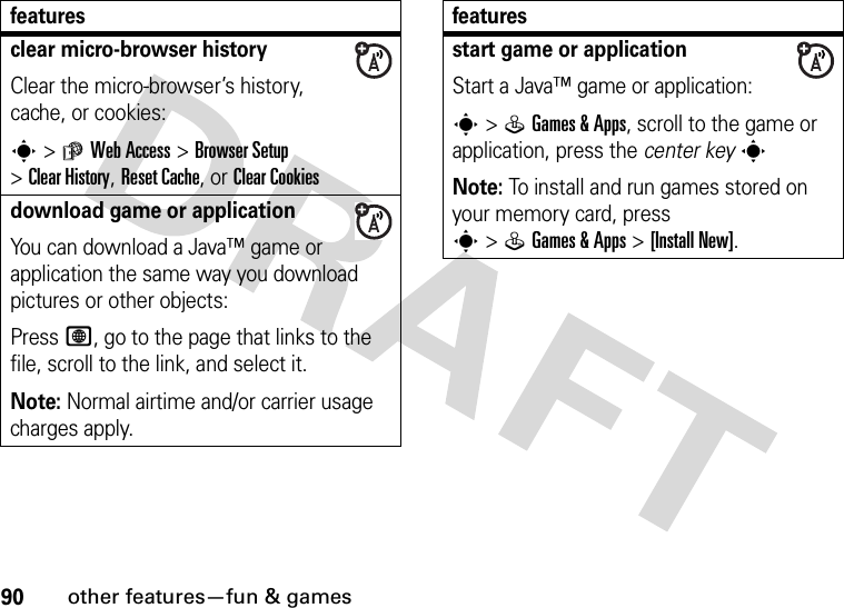 90other features—fun &amp; gamesclear micro-browser historyClear the micro-browser’s history, cache, or cookies:s&gt;áWeb Access &gt;Browser Setup &gt;Clear History, Reset Cache, or ClearCookiesdownload game or applicationYou can download a Java™ game or application the same way you download pictures or other objects:Press L, go to the page that links to the file, scroll to the link, and select it.Note: Normal airtime and/or carrier usage charges apply.featuresstart game or applicationStart a Java™ game or application:s&gt;QGames &amp; Apps, scroll to the game or application, press the center keysNote: To install and run games stored on your memory card, press s&gt;QGames &amp; Apps &gt;[Install New]. features