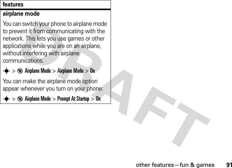 other features—fun &amp; games91airplane modeYou can switch your phone to airplane mode to prevent it from communicating with the network. This lets you use games or other applications while you are on an airplane, without interfering with airplane communications.s&gt;%Airplane Mode &gt;Airplane Mode &gt;OnYou can make the airplane mode option appear whenever you turn on your phone:s&gt;%Airplane Mode &gt;Prompt At Startup &gt;Onfeatures