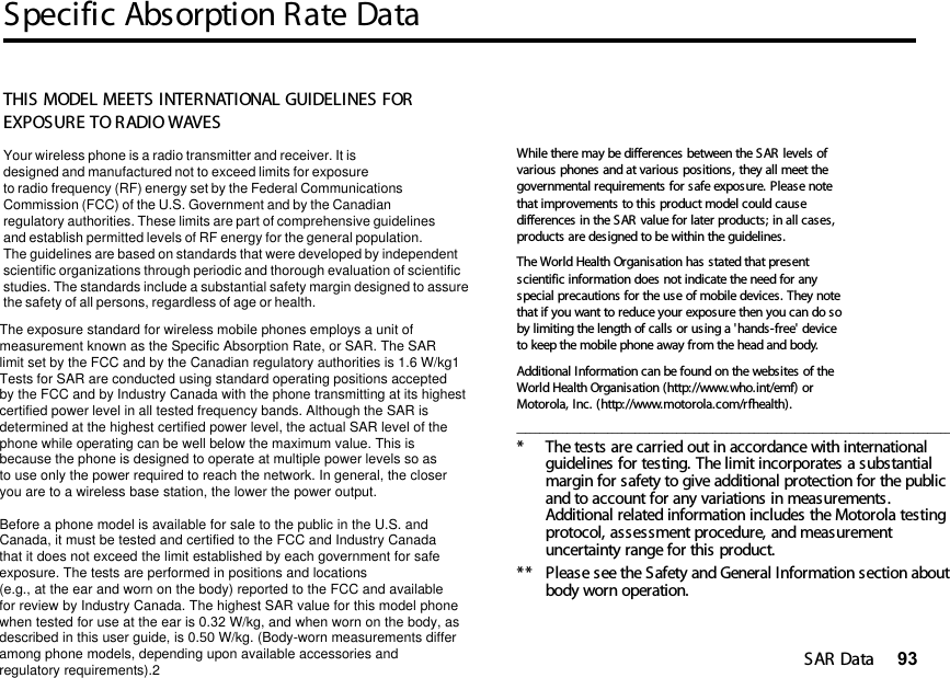 Specific Absorption Rate DataSAR Data 9314SAR DataTHIS MODEL MEETS INTERNATIONAL GUIDELINES FOR EXPOSURE TO RADIO WAVES Your wireless phone is a radio transmitter and receiver. It is designed and manufactured not to exceed limits for exposureto radio frequency (RF) energy set by the Federal CommunicationsCommission (FCC) of the U.S. Government and by the Canadianregulatory authorities. These limits are part of comprehensive guidelinesand establish permitted levels of RF energy for the general population. The guidelines are based on standards that were developed by independent scientific organizations through periodic and thorough evaluation of scientificstudies. The standards include a substantial safety margin designed to assure the safety of all persons, regardless of age or health. The exposure standard for wireless mobile phones employs a unit ofmeasurement known as the Specific Absorption Rate, or SAR. The SARlimit set by the FCC and by the Canadian regulatory authorities is 1.6 W/kg1Tests for SAR are conducted using standard operating positions acceptedby the FCC and by Industry Canada with the phone transmitting at its highestcertified power level in all tested frequency bands. Although the SAR is determined at the highest certified power level, the actual SAR level of the phone while operating can be well below the maximum value. This is because the phone is designed to operate at multiple power levels so as to use only the power required to reach the network. In general, the closeryou are to a wireless base station, the lower the power output.  Before a phone model is available for sale to the public in the U.S. and Canada, it must be tested and certified to the FCC and Industry Canada that it does not exceed the limit established by each government for safeexposure. The tests are performed in positions and locations (e.g., at the ear and worn on the body) reported to the FCC and availablefor review by Industry Canada. The highest SAR value for this model phonewhen tested for use at the ear is 0.32 W/kg, and when worn on the body, as described in this user guide, is 0.50 W/kg. (Body-worn measurements differamong phone models, depending upon available accessories andregulatory requirements).2While there may be differences between the SAR levels of various phones and at various positions, they all meet the governmental requirements for safe exposure. Please note that improvements to this product model could cause differences in the SAR value for later products; in all cases, products are designed to be within the guidelines.The World Health Organisation has stated that present scientific information does not indicate the need for any special precautions for the use of mobile devices. They note that if you want to reduce your exposure then you can do so by limiting the length of calls or using a &apos;hands-free&apos; device to keep the mobile phone away from the head and body. Additional Information can be found on the websites of the World Health Organisation (http://www.who.int/emf) or Motorola, Inc. (http://www.motorola.com/rfhealth)._______________________________________________________________________________________________* The tests are carried out in accordance with international guidelines for testing. The limit incorporates a substantial margin for safety to give additional protection for the public and to account for any variations in measurements. Additional related information includes the Motorola testing protocol, assessment procedure, and measurement uncertainty range for this product.**  Please see the Safety and General Information section about body worn operation.14.Specific Absorption Rate Data