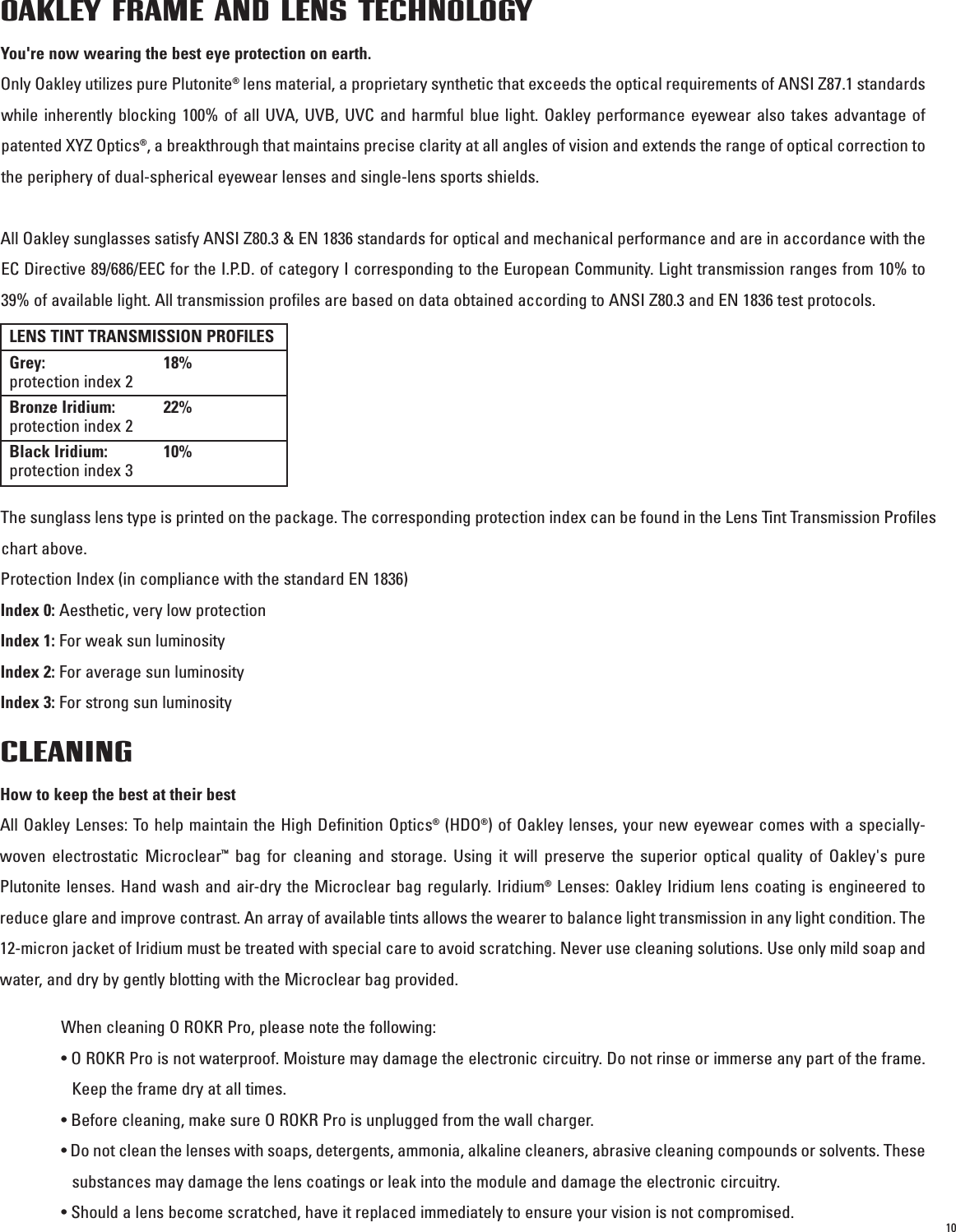 10OAKLEY FRAME AND LENS TECHNOLOGY You&apos;re now wearing the best eye protection on earth.Only Oakley utilizes pure Plutonite®lens material, a proprietary synthetic that exceeds the optical requirements of ANSI Z87.1 standardswhile inherently blocking 100% of all UVA, UVB, UVC and harmful blue light. Oakley performance eyewear also takes advantage ofpatented XYZ Optics®, a breakthrough that maintains precise clarity at all angles of vision and extends the range of optical correction tothe periphery of dual-spherical eyewear lenses and single-lens sports shields.All Oakley sunglasses satisfy ANSI Z80.3 &amp; EN 1836 standards for optical and mechanical performance and are in accordance with theEC Directive 89/686/EEC for the I.P.D. of category I corresponding to the European Community. Light transmission ranges from 10% to39% of available light. All transmission profiles are based on data obtained according to ANSI Z80.3 and EN 1836 test protocols.The sunglass lens type is printed on the package. The corresponding protection index can be found in the Lens Tint Transmission Profileschart above.Protection Index (in compliance with the standard EN 1836)Index 0: Aesthetic, very low protectionIndex 1: For weak sun luminosityIndex 2: For average sun luminosityIndex 3: For strong sun luminosityLENS TINT TRANSMISSION PROFILESGrey: 18%protection index 2Bronze Iridium: 22%protection index 2Black Iridium: 10%protection index 3CLEANINGHow to keep the best at their bestAll Oakley Lenses: To help maintain the High Definition Optics®(HDO®) of Oakley lenses, your new eyewear comes with a specially-woven electrostatic Microclear™bag for cleaning and storage. Using it will preserve the superior optical quality of Oakley&apos;s purePlutonite lenses. Hand wash and air-dry the Microclear bag regularly. Iridium®Lenses: Oakley Iridium lens coating is engineered toreduce glare and improve contrast. An array of available tints allows the wearer to balance light transmission in any light condition. The12-micron jacket of Iridium must be treated with special care to avoid scratching. Never use cleaning solutions. Use only mild soap andwater, and dry by gently blotting with the Microclear bag provided.When cleaning O ROKR Pro, please note the following:• O ROKR Pro is not waterproof. Moisture may damage the electronic circuitry. Do not rinse or immerse any part of the frame.Keep the frame dry at all times.• Before cleaning, make sure O ROKR Pro is unplugged from the wall charger.• Do not clean the lenses with soaps, detergents, ammonia, alkaline cleaners, abrasive cleaning compounds or solvents. Thesesubstances may damage the lens coatings or leak into the module and damage the electronic circuitry.• Should a lens become scratched, have it replaced immediately to ensure your vision is not compromised.