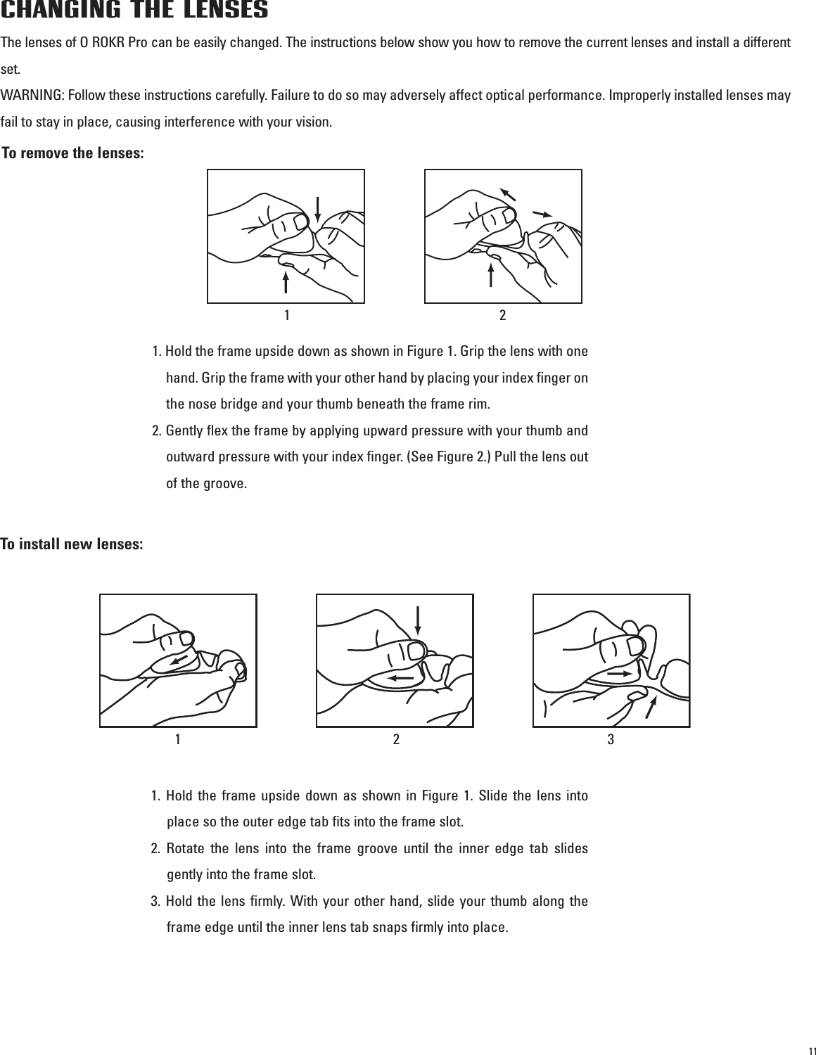 11CHANGING THE LENSESThe lenses of O ROKR Pro can be easily changed. The instructions below show you how to remove the current lenses and install a differentset.WARNING: Follow these instructions carefully. Failure to do so may adversely affect optical performance. Improperly installed lenses mayfail to stay in place, causing interference with your vision.To remove the lenses:To install new lenses:121. Hold the frame upside down as shown in Figure 1. Grip the lens with onehand. Grip the frame with your other hand by placing your index finger onthe nose bridge and your thumb beneath the frame rim.2. Gently flex the frame by applying upward pressure with your thumb andoutward pressure with your index finger. (See Figure 2.) Pull the lens outof the groove.1. Hold the frame upside down as shown in Figure 1. Slide the lens intoplace so the outer edge tab fits into the frame slot.2. Rotate the lens into the frame groove until the inner edge tab slidesgently into the frame slot.3. Hold the lens firmly. With your other hand, slide your thumb along theframe edge until the inner lens tab snaps firmly into place.123