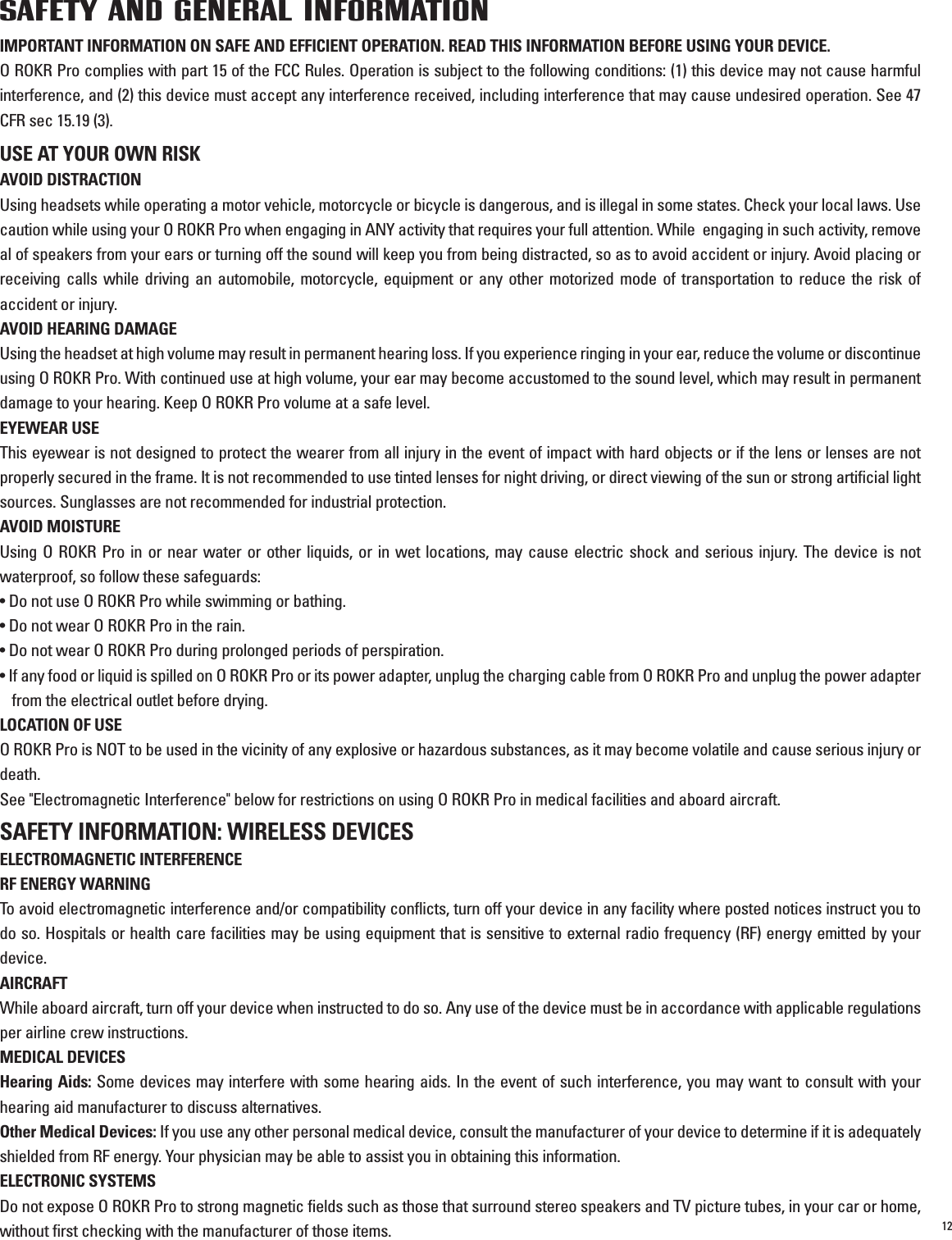 12SAFETY AND GENERAL INFORMATIONIMPORTANT INFORMATION ON SAFE AND EFFICIENT OPERATION. READ THIS INFORMATION BEFORE USING YOUR DEVICE.O ROKR Pro complies with part 15 of the FCC Rules. Operation is subject to the following conditions: (1) this device may not cause harmfulinterference, and (2) this device must accept any interference received, including interference that may cause undesired operation. See 47CFR sec 15.19 (3).USE AT YOUR OWN RISKAVOID DISTRACTIONUsing headsets while operating a motor vehicle, motorcycle or bicycle is dangerous, and is illegal in some states. Check your local laws. Usecaution while using your O ROKR Pro when engaging in ANY activity that requires your full attention. While  engaging in such activity, removeal of speakers from your ears or turning off the sound will keep you from being distracted, so as to avoid accident or injury. Avoid placing orreceiving calls while driving an automobile, motorcycle, equipment or any other motorized mode of transportation to reduce the risk ofaccident or injury.AVOID HEARING DAMAGEUsing the headset at high volume may result in permanent hearing loss. If you experience ringing in your ear, reduce the volume or discontinueusing O ROKR Pro. With continued use at high volume, your ear may become accustomed to the sound level, which may result in permanentdamage to your hearing. Keep O ROKR Pro volume at a safe level.EYEWEAR USEThis eyewear is not designed to protect the wearer from all injury in the event of impact with hard objects or if the lens or lenses are notproperly secured in the frame. It is not recommended to use tinted lenses for night driving, or direct viewing of the sun or strong artificial lightsources. Sunglasses are not recommended for industrial protection. AVOID MOISTUREUsing O ROKR Pro in or near water or other liquids, or in wet locations, may cause electric shock and serious injury. The device is notwaterproof, so follow these safeguards:• Do not use O ROKR Pro while swimming or bathing.• Do not wear O ROKR Pro in the rain.• Do not wear O ROKR Pro during prolonged periods of perspiration.• If any food or liquid is spilled on O ROKR Pro or its power adapter, unplug the charging cable from O ROKR Pro and unplug the power adapterfrom the electrical outlet before drying.LOCATION OF USEO ROKR Pro is NOT to be used in the vicinity of any explosive or hazardous substances, as it may become volatile and cause serious injury ordeath.See &quot;Electromagnetic Interference&quot; below for restrictions on using O ROKR Pro in medical facilities and aboard aircraft.SAFETY INFORMATION: WIRELESS DEVICESELECTROMAGNETIC INTERFERENCERF ENERGY WARNINGTo avoid electromagnetic interference and/or compatibility conflicts, turn off your device in any facility where posted notices instruct you todo so. Hospitals or health care facilities may be using equipment that is sensitive to external radio frequency (RF) energy emitted by yourdevice. AIRCRAFTWhile aboard aircraft, turn off your device when instructed to do so. Any use of the device must be in accordance with applicable regulationsper airline crew instructions.MEDICAL DEVICESHearing Aids: Some devices may interfere with some hearing aids. In the event of such interference, you may want to consult with yourhearing aid manufacturer to discuss alternatives.Other Medical Devices: If you use any other personal medical device, consult the manufacturer of your device to determine if it is adequatelyshielded from RF energy. Your physician may be able to assist you in obtaining this information.ELECTRONIC SYSTEMSDo not expose O ROKR Pro to strong magnetic fields such as those that surround stereo speakers and TV picture tubes, in your car or home,without first checking with the manufacturer of those items.