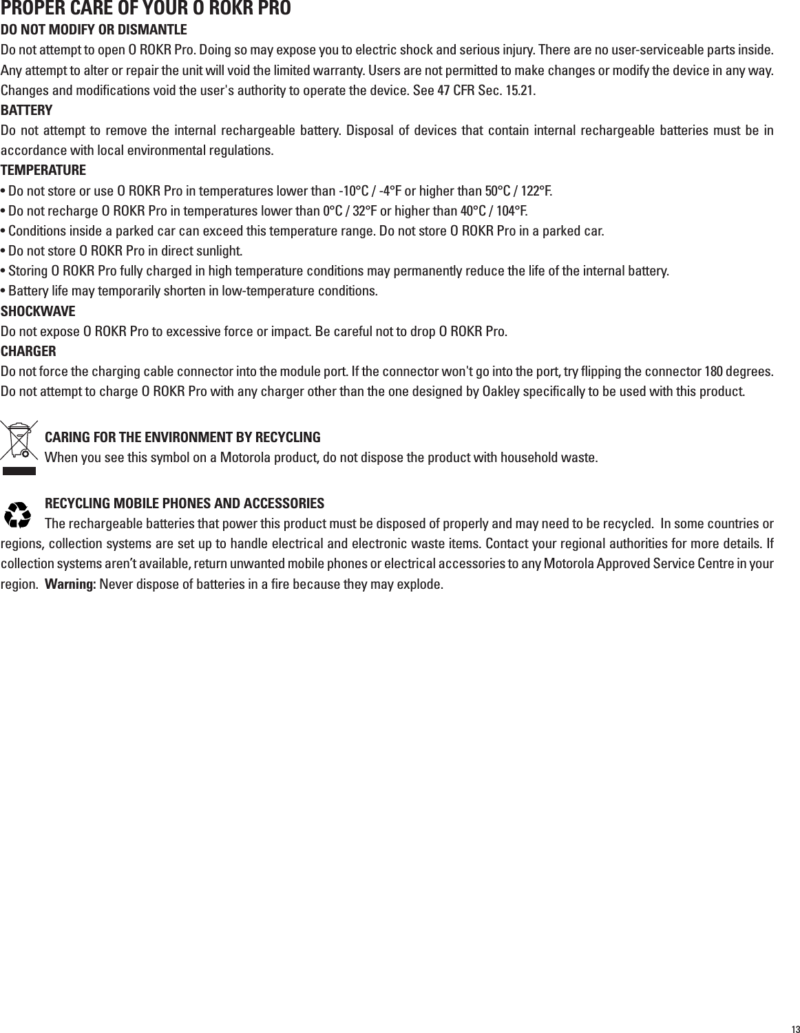 13PROPER CARE OF YOUR O ROKR PRODO NOT MODIFY OR DISMANTLEDo not attempt to open O ROKR Pro. Doing so may expose you to electric shock and serious injury. There are no user-serviceable parts inside.Any attempt to alter or repair the unit will void the limited warranty. Users are not permitted to make changes or modify the device in any way.Changes and modifications void the user&apos;s authority to operate the device. See 47 CFR Sec. 15.21. BATTERYDo not attempt to remove the internal rechargeable battery. Disposal of devices that contain internal rechargeable batteries must be inaccordance with local environmental regulations.TEMPERATURE• Do not store or use O ROKR Pro in temperatures lower than -10°C / -4°F or higher than 50°C / 122°F.• Do not recharge O ROKR Pro in temperatures lower than 0°C / 32°F or higher than 40°C / 104°F.• Conditions inside a parked car can exceed this temperature range. Do not store O ROKR Pro in a parked car.• Do not store O ROKR Pro in direct sunlight.• Storing O ROKR Pro fully charged in high temperature conditions may permanently reduce the life of the internal battery.• Battery life may temporarily shorten in low-temperature conditions.SHOCKWAVEDo not expose O ROKR Pro to excessive force or impact. Be careful not to drop O ROKR Pro.CHARGERDo not force the charging cable connector into the module port. If the connector won&apos;t go into the port, try flipping the connector 180 degrees.Do not attempt to charge O ROKR Pro with any charger other than the one designed by Oakley specifically to be used with this product.CARING FOR THE ENVIRONMENT BY RECYCLING When you see this symbol on a Motorola product, do not dispose the product with household waste.RECYCLING MOBILE PHONES AND ACCESSORIES The rechargeable batteries that power this product must be disposed of properly and may need to be recycled.  In some countries orregions, collection systems are set up to handle electrical and electronic waste items. Contact your regional authorities for more details. Ifcollection systems aren’t available, return unwanted mobile phones or electrical accessories to any Motorola Approved Service Centre in yourregion.  Warning: Never dispose of batteries in a fire because they may explode.                                  032375o