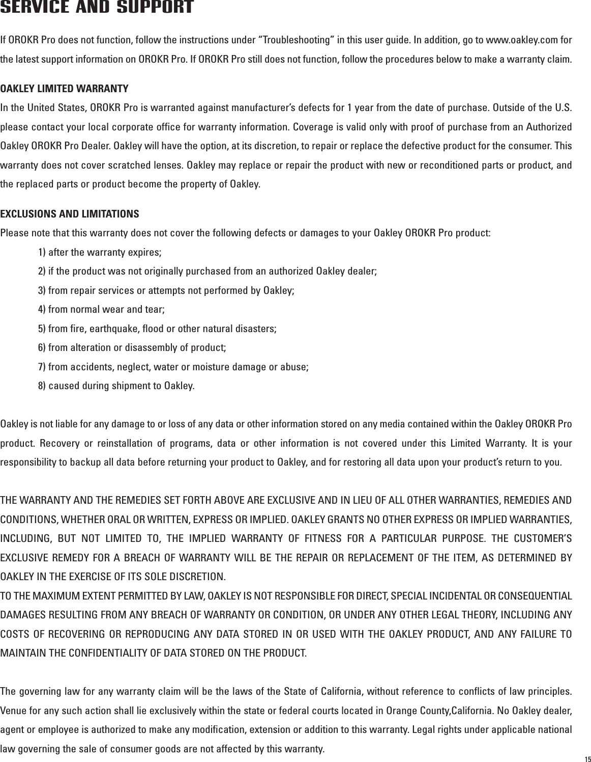 15SERVICE AND SUPPORTIf OROKR Pro does not function, follow the instructions under “Troubleshooting” in this user guide. In addition, go to www.oakley.com forthe latest support information on OROKR Pro. If OROKR Pro still does not function, follow the procedures below to make a warranty claim.OAKLEY LIMITED WARRANTYIn the United States, OROKR Pro is warranted against manufacturer’s defects for 1 year from the date of purchase. Outside of the U.S.please contact your local corporate office for warranty information. Coverage is valid only with proof of purchase from an AuthorizedOakley OROKR Pro Dealer. Oakley will have the option, at its discretion, to repair or replace the defective product for the consumer. Thiswarranty does not cover scratched lenses. Oakley may replace or repair the product with new or reconditioned parts or product, andthe replaced parts or product become the property of Oakley.EXCLUSIONS AND LIMITATIONSPlease note that this warranty does not cover the following defects or damages to your Oakley OROKR Pro product: 1) after the warranty expires;2) if the product was not originally purchased from an authorized Oakley dealer;3) from repair services or attempts not performed by Oakley;4) from normal wear and tear;5) from fire, earthquake, flood or other natural disasters;6) from alteration or disassembly of product;7) from accidents, neglect, water or moisture damage or abuse; 8) caused during shipment to Oakley.Oakley is not liable for any damage to or loss of any data or other information stored on any media contained within the Oakley OROKR Proproduct. Recovery or reinstallation of programs, data or other information is not covered under this Limited Warranty. It is yourresponsibility to backup all data before returning your product to Oakley, and for restoring all data upon your product’s return to you. THE WARRANTY AND THE REMEDIES SET FORTH ABOVE ARE EXCLUSIVE AND IN LIEU OF ALL OTHER WARRANTIES, REMEDIES ANDCONDITIONS, WHETHER ORAL OR WRITTEN, EXPRESS OR IMPLIED. OAKLEY GRANTS NO OTHER EXPRESS OR IMPLIED WARRANTIES,INCLUDING, BUT NOT LIMITED TO, THE IMPLIED WARRANTY OF FITNESS FOR A PARTICULAR PURPOSE. THE CUSTOMER’SEXCLUSIVE REMEDY FOR A BREACH OF WARRANTY WILL BE THE REPAIR OR REPLACEMENT OF THE ITEM, AS DETERMINED BYOAKLEY IN THE EXERCISE OF ITS SOLE DISCRETION. TO THE MAXIMUM EXTENT PERMITTED BY LAW, OAKLEY IS NOT RESPONSIBLE FOR DIRECT, SPECIAL INCIDENTAL OR CONSEQUENTIALDAMAGES RESULTING FROM ANY BREACH OF WARRANTY OR CONDITION, OR UNDER ANY OTHER LEGAL THEORY, INCLUDING ANYCOSTS OF RECOVERING OR REPRODUCING ANY DATA STORED IN OR USED WITH THE OAKLEY PRODUCT, AND ANY FAILURE TOMAINTAIN THE CONFIDENTIALITY OF DATA STORED ON THE PRODUCT. The governing law for any warranty claim will be the laws of the State of California, without reference to conflicts of law principles.Venue for any such action shall lie exclusively within the state or federal courts located in Orange County,California. No Oakley dealer,agent or employee is authorized to make any modification, extension or addition to this warranty. Legal rights under applicable nationallaw governing the sale of consumer goods are not affected by this warranty.