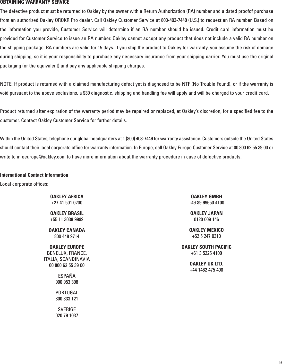 16OBTAINING WARRANTY SERVICEThe defective product must be returned to Oakley by the owner with a Return Authorization (RA) number and a dated proofof purchasefrom an authorized Oakley OROKR Pro dealer. Call Oakley Customer Service at 800-403-7449 (U.S.) to request an RA number. Based onthe information you provide, Customer Service will determine if an RA number should be issued. Credit card information must beprovided for Customer Service to issue an RA number. Oakley cannot accept any product that does not include a valid RA number onthe shipping package. RA numbers are valid for 15 days. If you ship the product to Oakley for warranty, you assume the risk of damageduring shipping, so it is your responsibility to purchase any necessary insurance from your shipping carrier. You must use the originalpackaging (or the equivalent) and pay any applicable shipping charges. NOTE: If product is returned with a claimed manufacturing defect yet is diagnosed to be NTF (No Trouble Found), or if the warranty isvoid pursuant to the above exclusions, a $39 diagnostic, shipping and handling fee will apply and will be charged to your credit card.Product returned after expiration of the warranty period may be repaired or replaced, at Oakley’s discretion, for a specified fee to thecustomer. Contact Oakley Customer Service for further details.Within the United States, telephone our global headquarters at 1 (800) 403-7449 for warranty assistance. Customers outside the United Statesshould contact their local corporate office for warranty information. In Europe, call Oakley Europe Customer Service at 00 800 62 55 39 00 orwrite to infoeurope@oakley.com to have more information about the warranty procedure in case of defective products. International Contact InformationLocal corporate offices:OAKLEY AFRICA+27 41 501 0200OAKLEY BRASIL+55 11 3038 9999OAKLEY CANADA800 448 9714OAKLEY EUROPEBENELUX, FRANCE,ITALIA, SCANDINAVIA00 800 62 55 39 00ESPAÑA900 953 398PORTUGAL800 833 121SVERIGE020 79 1037OAKLEY GMBH+49 89 99650 4100OAKLEY JAPAN0120 009 146OAKLEY MEXICO+52 5 247 0310OAKLEY SOUTH PACIFIC+61 3 5225 4100OAKLEY UK LTD.+44 1462 475 400