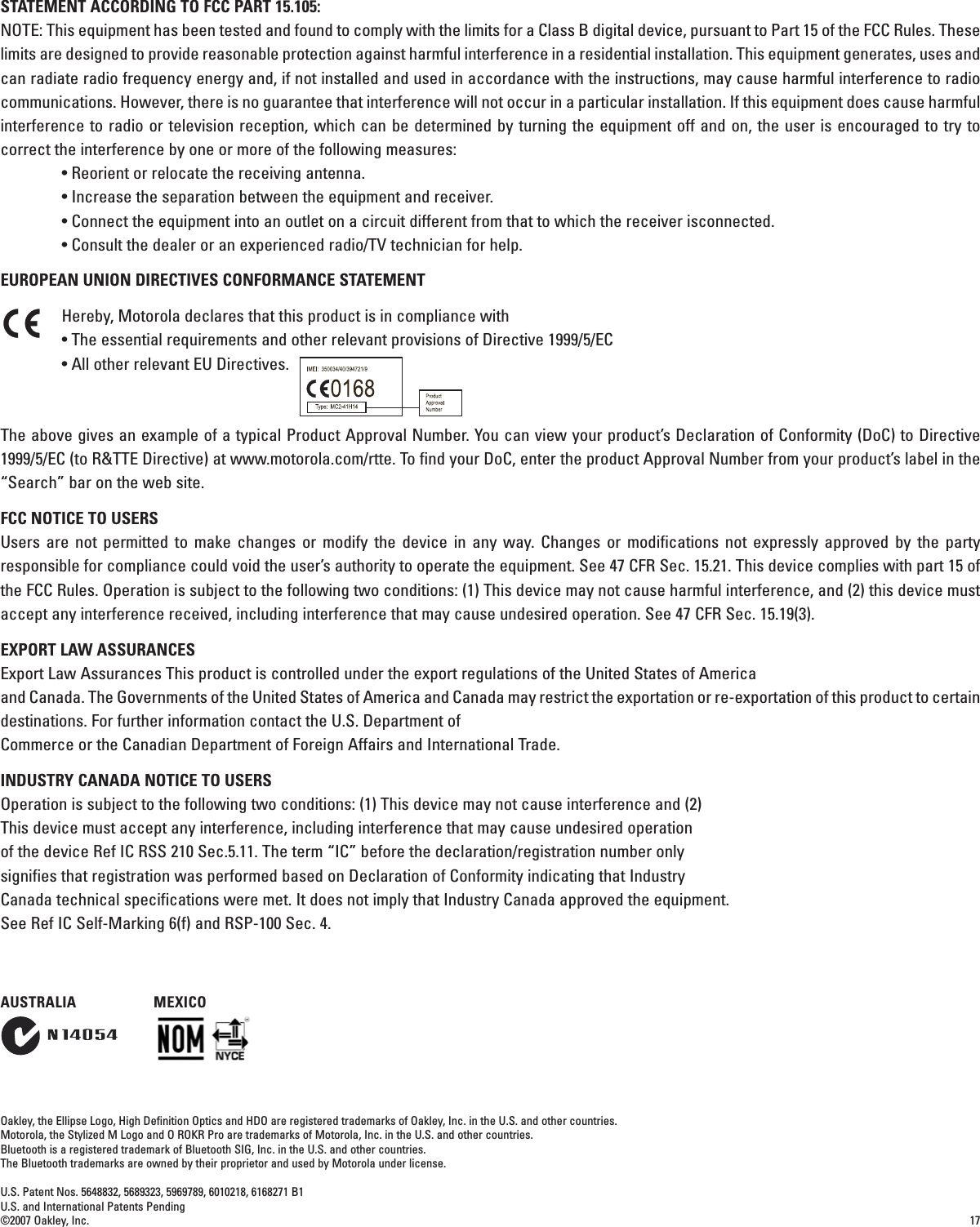 17STATEMENT ACCORDING TO FCC PART 15.105:NOTE: This equipment has been tested and found to comply with the limits for a Class B digital device, pursuant to Part 15 of the FCC Rules. Theselimits are designed to provide reasonable protection against harmful interference in a residential installation. This equipment generates, uses andcan radiate radio frequency energy and, if not installed and used in accordance with the instructions, may cause harmful interference to radiocommunications. However, there is no guarantee that interference will not occur in a particular installation. If this equipment does cause harmfulinterference to radio or television reception, which can be determined by turning the equipment off and on, the user is encouraged to try tocorrect the interference by one or more of the following measures:• Reorient or relocate the receiving antenna.• Increase the separation between the equipment and receiver.• Connect the equipment into an outlet on a circuit different from that to which the receiver isconnected.• Consult the dealer or an experienced radio/TV technician for help.EUROPEAN UNION DIRECTIVES CONFORMANCE STATEMENTHereby, Motorola declares that this product is in compliance with• The essential requirements and other relevant provisions of Directive 1999/5/EC• All other relevant EU Directives.The above gives an example of a typical Product Approval Number. You can view your product’s Declaration of Conformity (DoC) to Directive1999/5/EC (to R&amp;TTE Directive) at www.motorola.com/rtte. To find your DoC, enter the product Approval Number from your product’s label in the“Search” bar on the web site.FCC NOTICE TO USERSUsers are not permitted to make changes or modify the device in any way. Changes or modifications not expressly approved by the partyresponsible for compliance could void the user’s authority to operate the equipment. See 47 CFR Sec. 15.21. This device complies with part 15 ofthe FCC Rules. Operation is subject to the following two conditions: (1) This device may not cause harmful interference, and (2) this device mustaccept any interference received, including interference that may cause undesired operation. See 47 CFR Sec. 15.19(3).EXPORT LAW ASSURANCES Export Law Assurances This product is controlled under the export regulations of the United States of Americaand Canada. The Governments of the United States of America and Canada may restrict the exportation or re-exportation of this product to certaindestinations. For further information contact the U.S. Department ofCommerce or the Canadian Department of Foreign Affairs and International Trade.INDUSTRY CANADA NOTICE TO USERSOperation is subject to the following two conditions: (1) This device may not cause interference and (2)This device must accept any interference, including interference that may cause undesired operationof the device Ref IC RSS 210 Sec.5.11. The term “IC” before the declaration/registration number onlysignifies that registration was performed based on Declaration of Conformity indicating that IndustryCanada technical specifications were met. It does not imply that Industry Canada approved the equipment.See Ref IC Self-Marking 6(f) and RSP-100 Sec. 4.Oakley, the Ellipse Logo, High Definition Optics and HDO are registered trademarks of Oakley, Inc. in the U.S. and other countries.           Motorola, the Stylized M Logo and O ROKR Pro are trademarks of Motorola, Inc. in the U.S. and other countries.Bluetooth is a registered trademark of Bluetooth SIG, Inc. in the U.S. and other countries.The Bluetooth trademarks are owned by their proprietor and used by Motorola under license.U.S. Patent Nos. 5648832, 5689323, 5969789, 6010218, 6168271 B1U.S. and International Patents Pending©2007 Oakley, Inc.AUSTRALIA MEXICO