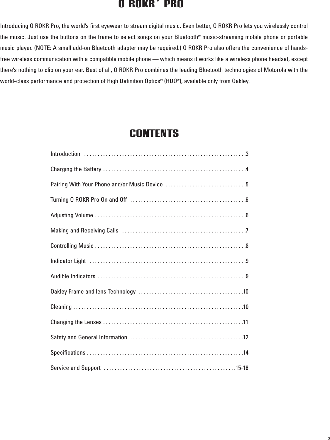 2Introducing O ROKR Pro, the world’s first eyewear to stream digital music. Even better, O ROKR Pro lets you wirelessly controlthe music. Just use the buttons on the frame to select songs on your Bluetooth®music-streaming mobile phone or portablemusic player. (NOTE: A small add-on Bluetooth adapter may be required.) O ROKR Pro also offers the convenience of hands-free wireless communication with a compatible mobile phone — which means it works like a wireless phone headset, exceptthere’s nothing to clip on your ear. Best of all, O ROKR Pro combines the leading Bluetooth technologies of Motorola with theworld-class performance and protection of High Definition Optics®(HDO®), available only from Oakley.O ROKR™ PROIntroduction  . . . . . . . . . . . . . . . . . . . . . . . . . . . . . . . . . . . . . . . . . . . . . . . . . . . . . . . . . . . .3Charging the Battery . . . . . . . . . . . . . . . . . . . . . . . . . . . . . . . . . . . . . . . . . . . . . . . . . . . . .4Pairing With Your Phone and/or Music Device  . . . . . . . . . . . . . . . . . . . . . . . . . . . . . .5Turning O ROKR Pro On and Off  . . . . . . . . . . . . . . . . . . . . . . . . . . . . . . . . . . . . . . . . . . .6Adjusting Volume . . . . . . . . . . . . . . . . . . . . . . . . . . . . . . . . . . . . . . . . . . . . . . . . . . . . . . . .6Making and Receiving Calls  . . . . . . . . . . . . . . . . . . . . . . . . . . . . . . . . . . . . . . . . . . . . . .7Controlling Music . . . . . . . . . . . . . . . . . . . . . . . . . . . . . . . . . . . . . . . . . . . . . . . . . . . . . . . .8Indicator Light  . . . . . . . . . . . . . . . . . . . . . . . . . . . . . . . . . . . . . . . . . . . . . . . . . . . . . . . . . .9Audible Indicators  . . . . . . . . . . . . . . . . . . . . . . . . . . . . . . . . . . . . . . . . . . . . . . . . . . . . . . .9Oakley Frame and lens Technology  . . . . . . . . . . . . . . . . . . . . . . . . . . . . . . . . . . . . . . .10Cleaning . . . . . . . . . . . . . . . . . . . . . . . . . . . . . . . . . . . . . . . . . . . . . . . . . . . . . . . . . . . . . . .10Changing the Lenses . . . . . . . . . . . . . . . . . . . . . . . . . . . . . . . . . . . . . . . . . . . . . . . . . . . .11Safety and General Information  . . . . . . . . . . . . . . . . . . . . . . . . . . . . . . . . . . . . . . . . . .12Specifications . . . . . . . . . . . . . . . . . . . . . . . . . . . . . . . . . . . . . . . . . . . . . . . . . . . . . . . . . .14Service and Support  . . . . . . . . . . . . . . . . . . . . . . . . . . . . . . . . . . . . . . . . . . . . . . . . .15-16CONTENTS