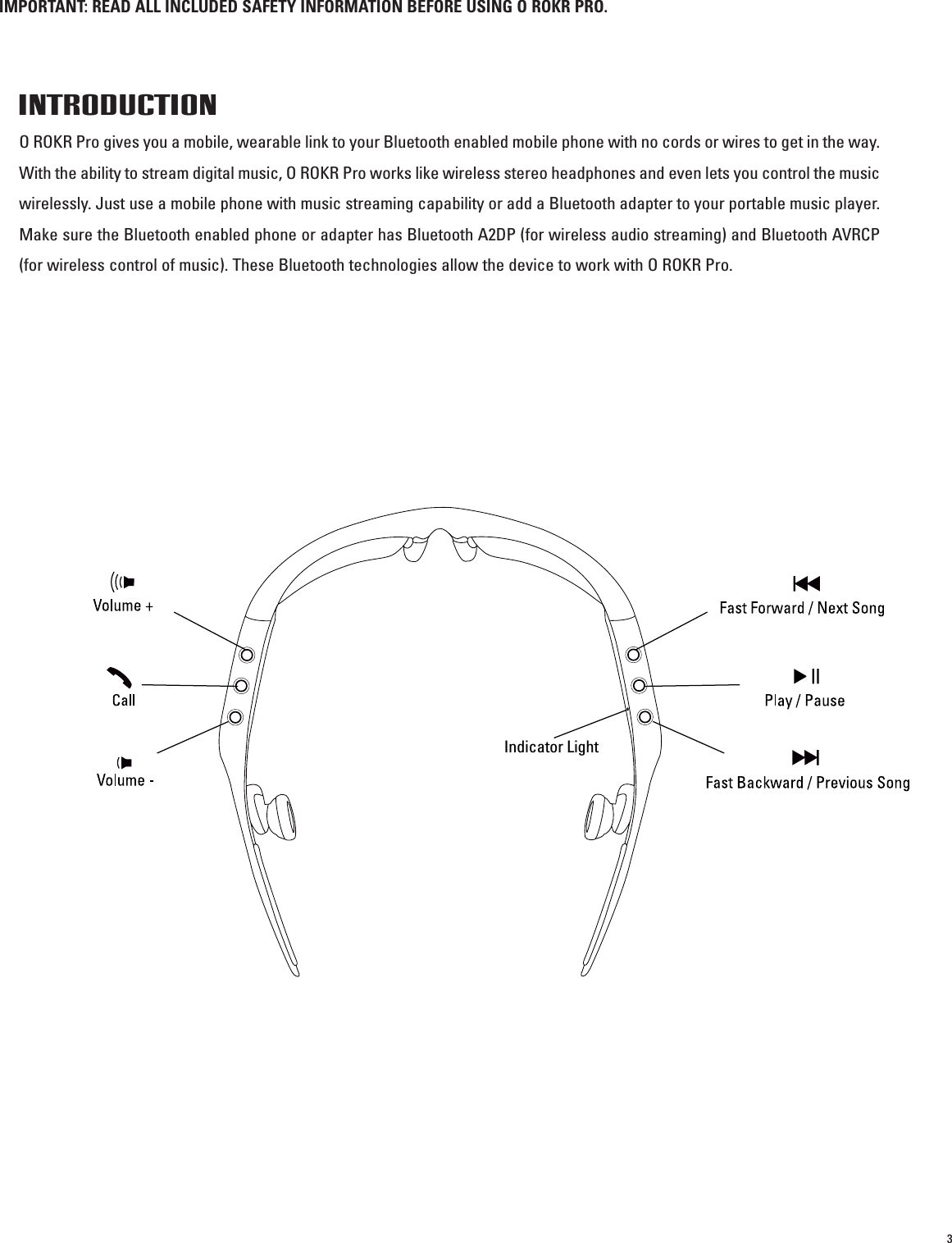 3IMPORTANT: READ ALL INCLUDED SAFETY INFORMATION BEFORE USING O ROKR PRO.INTRODUCTIONO ROKR Pro gives you a mobile, wearable link to your Bluetooth enabled mobile phone with no cords or wires to get in the way.With the ability to stream digital music, O ROKR Pro works like wireless stereo headphones and even lets you control the musicwirelessly. Just use a mobile phone with music streaming capability or add a Bluetooth adapter to your portable music player.Make sure the Bluetooth enabled phone or adapter has Bluetooth A2DP (for wireless audio streaming) and Bluetooth AVRCP(for wireless control of music). These Bluetooth technologies allow the device to work with O ROKR Pro.Indicator Light