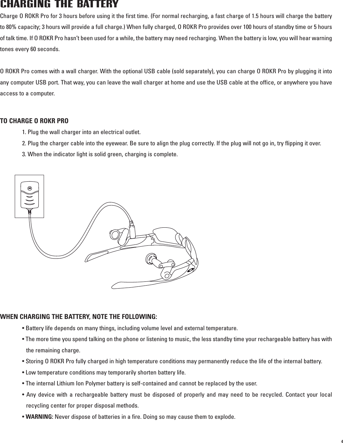 4CHARGING THE BATTERYCharge O ROKR Pro for 3 hours before using it the first time. (For normal recharging, a fast charge of 1.5 hours will charge the batteryto 80% capacity; 3 hours will provide a full charge.) When fully charged, O ROKR Pro provides over 100 hours of standby time or 5 hoursof talk time. If O ROKR Pro hasn’t been used for a while, the battery may need recharging. When the battery is low, you will hear warningtones every 60 seconds. O ROKR Pro comes with a wall charger. With the optional USB cable (sold separately), you can charge O ROKR Pro by plugging it intoany computer USB port. That way, you can leave the wall charger at home and use the USB cable at the office, or anywhere you haveaccess to a computer.TO CHARGE O ROKR PRO1. Plug the wall charger into an electrical outlet. 2. Plug the charger cable into the eyewear. Be sure to align the plug correctly. If the plug will not go in, try flipping it over.3. When the indicator light is solid green, charging is complete. WHEN CHARGING THE BATTERY, NOTE THE FOLLOWING:• Battery life depends on many things, including volume level and external temperature. • The more time you spend talking on the phone or listening to music, the less standby time your rechargeable battery has withthe remaining charge.• Storing O ROKR Pro fully charged in high temperature conditions may permanently reduce the life of the internal battery. • Low temperature conditions may temporarily shorten battery life.• The internal Lithium Ion Polymer battery is self-contained and cannot be replaced by the user.• Any device with a rechargeable battery must be disposed of properly and may need to be recycled. Contact your localrecycling center for proper disposal methods. • WARNING: Never dispose of batteries in a fire. Doing so may cause them to explode.