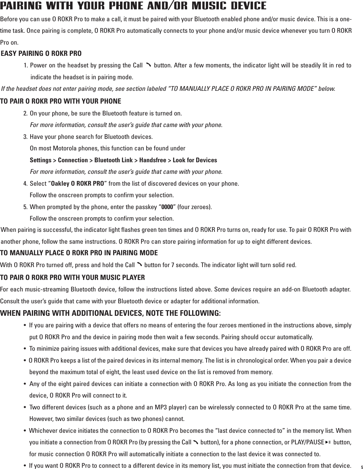 PAIRING WITH YOUR PHONE AND/OR MUSIC DEVICEBefore you can use O ROKR Pro to make a call, it must be paired with your Bluetooth enabled phone and/or music device. This is a one-time task. Once pairing is complete, O ROKR Pro automatically connects to your phone and/or music device whenever you turn O ROKRPro on.  TO PAIR O ROKR PRO WITH YOUR PHONE2. On your phone, be sure the Bluetooth feature is turned on. For more information, consult the user’s guide that came with your phone. 3. Have your phone search for Bluetooth devices. On most Motorola phones, this function can be found under  Settings &gt; Connection &gt; Bluetooth Link &gt; Handsfree &gt; Look for DevicesFor more information, consult the user’s guide that came with your phone.4. Select “Oakley O ROKR PRO” from the list of discovered devices on your phone. Follow the onscreen prompts to confirm your selection. 5. When prompted by the phone, enter the passkey “0000” (four zeroes). Follow the onscreen prompts to confirm your selection.When pairing is successful, the indicator light flashes green ten times and O ROKR Pro turns on, ready for use. To pair O ROKR Pro withanother phone, follow the same instructions. O ROKR Pro can store pairing information for up to eight different devices. TO MANUALLY PLACE O ROKR PRO IN PAIRING MODEWith O ROKR Pro turned off, press and hold the Call      button for 7 seconds. The indicator light will turn solid red. TO PAIR O ROKR PRO WITH YOUR MUSIC PLAYER For each music-streaming Bluetooth device, follow the instructions listed above. Some devices require an add-on Bluetooth adapter.Consult the user’s guide that came with your Bluetooth device or adapter for additional information. EASY PAIRING O ROKR PRO1. Power on the headset by pressing the Call      button. After a few moments, the indicator light will be steadily lit in red toindicate the headset is in pairing mode. If the headset does not enter pairing mode, see section labeled “TO MANUALLY PLACE O ROKR PRO IN PAIRING MODE” below.WHEN PAIRING WITH ADDITIONAL DEVICES, NOTE THE FOLLOWING: •  If you are pairing with a device that offers no means of entering the four zeroes mentioned in the instructions above, simplyput O ROKR Pro and the device in pairing mode then wait a few seconds. Pairing should occur automatically.• To minimize pairing issues with additional devices, make sure that devices you have already paired with O ROKR Pro are off.•  O ROKR Pro keeps a list of the paired devices in its internal memory. The list is in chronological order. When you pair a devicebeyond the maximum total of eight, the least used device on the list is removed from memory. •  Any of the eight paired devices can initiate a connection with O ROKR Pro. As long as you initiate the connection from thedevice, O ROKR Pro will connect to it. •  Two different devices (such as a phone and an MP3 player) can be wirelessly connected to O ROKR Pro at the same time.However, two similar devices (such as two phones) cannot.•  Whichever device initiates the connection to O ROKR Pro becomes the “last device connected to” in the memory list. Whenyou initiate a connection from O ROKR Pro (by pressing the Call       button), for a phone connection, or PLAY/PAUSE       button,for music connection O ROKR Pro will automatically initiate a connection to the last device it was connected to. •  If you want O ROKR Pro to connect to a different device in its memory list, you must initiate the connection from that device.  5