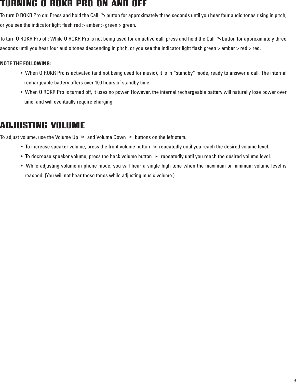 6TURNING O ROKR PRO ON AND OFFTo turn O ROKR Pro on: Press and hold the Call       button for approximately three seconds until you hear four audio tones rising in pitch,or you see the indicator light flash red &gt; amber &gt; green &gt; green. To turn O ROKR Pro off: While O ROKR Pro is not being used for an active call, press and hold the Call      button for approximately threeseconds until you hear four audio tones descending in pitch, or you see the indicator light flash green &gt; amber &gt; red &gt; red.NOTE THE FOLLOWING:•  When O ROKR Pro is activated (and not being used for music), it is in “standby” mode, ready to answer a call. The internalrechargeable battery offers over 100 hours of standby time.•  When O ROKR Pro is turned off, it uses no power. However, the internal rechargeable battery will naturally lose power overtime, and will eventually require charging.ADJUSTING VOLUMETo adjust volume, use the Volume Up       and Volume Down       buttons on the left stem.•  To increase speaker volume, press the front volume button       repeatedly until you reach the desired volume level. •  To decrease speaker volume, press the back volume button       repeatedly until you reach the desired volume level. •  While adjusting volume in phone mode, you will hear a single high tone when the maximum or minimum volume level isreached. (You will not hear these tones while adjusting music volume.)