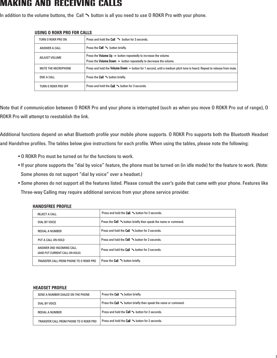 7MAKING AND RECEIVING CALLSIn addition to the volume buttons, the  Call      button is all you need to use O ROKR Pro with your phone.Note that if communication between O ROKR Pro and your phone is interrupted (such as when you move O ROKR Pro out of range), OROKR Pro will attempt to reestablish the link. Additional functions depend on what Bluetooth profile your mobile phone supports. O ROKR Pro supports both the Bluetooth Headsetand Handsfree profiles. The tables below give instructions for each profile. When using the tables, please note the following: • O ROKR Pro must be turned on for the functions to work.• If your phone supports the “dial by voice” feature, the phone must be turned on (in idle mode) for the feature to work. (Note:Some phones do not support “dial by voice” over a headset.)• Some phones do not support all the features listed. Please consult the user’s guide that came with your phone. Features likeThree-way Calling may require additional services from your phone service provider.USING O ROKR PRO FOR CALLSTURN O ROKR PRO ONPress and hold the CCaallll                  button for 3 seconds.ANSWER A CALLPress the CCaallllbutton briefly.ADJUST VOLUMEPress the VVoolluummee  UUppbutton repeatedly to increase the volume. Press the VVoolluummee  DDoowwnnbutton repeatedly to decrease the volume.MUTE THE MICROPHONEPress and hold the VVoolluummee  DDoowwnnbutton for 1 second, until a medium pitch tone is heard. Repeat to release from mute.END A CALLTURN O ROKR PRO OFFPress the CCaallll            button briefly.Press and hold the CCaallllbutton for 3 seconds.HANDSFREE PROFILEREJECT A CALLPress and hold the CCaallllbutton for 2 seconds.DIAL BY VOICEPress the CCaallll              button briefly then speak the name or command.REDIAL A NUMBERPress and hold the CCaallllbutton for 2 seconds.PUT A CALL ON HOLDPress and hold the CCaallllbutton for 2 seconds.TRANSFER CALL FROM PHONE TO O ROKR PROPress and hold the CCaallllbutton for 2 seconds.ANSWER 2ND INCOMING CALL(AND PUT CURRENT CALL ON HOLD)Press the CCaallllbutton briefly.HEADSET PROFILESEND A NUMBER DIALED ON THE PHONEPress the CCaallllbutton briefly.DIAL BY VOICEPress the CCaallllbutton briefly then speak the name or command.REDIAL A NUMBERPress and hold the CCaallll              button for 2 seconds.TRANSFER CALL FROM PHONE TO O ROKR PROPress and hold the CCaallllbutton for 2 seconds.