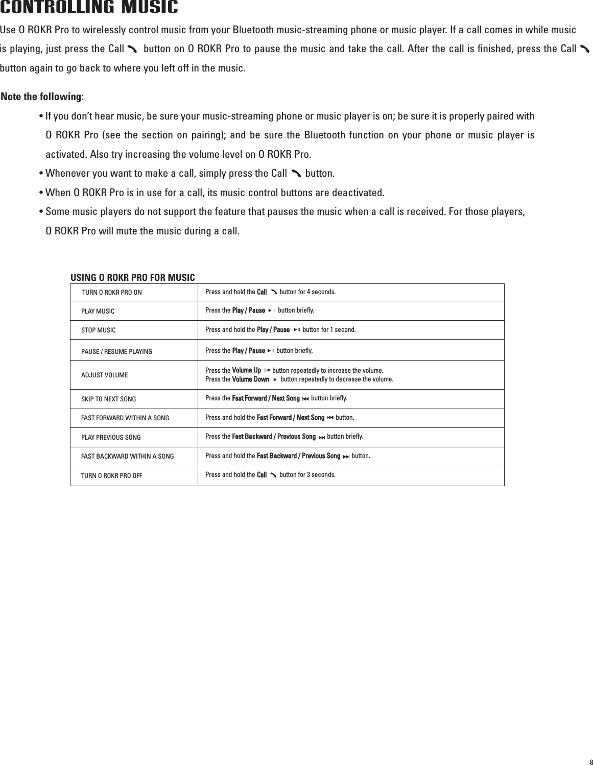 8CONTROLLING MUSICUse O ROKR Pro to wirelessly control music from your Bluetooth music-streaming phone or music player. If a call comes in while musicis playing, just press the Call      button on O ROKR Pro to pause the music and take the call. After the call is finished, press the Callbutton again to go back to where you left off in the music. Note the following:• If you don’t hear music, be sure your music-streaming phone or music player is on; be sure it is properly paired withO ROKR Pro (see the section on pairing); and be sure the Bluetooth function on your phone or music player isactivated. Also try increasing the volume level on O ROKR Pro.• Whenever you want to make a call, simply press the Call       button.• When O ROKR Pro is in use for a call, its music control buttons are deactivated.• Some music players do not support the feature that pauses the music when a call is received. For those players, O ROKR Pro will mute the music during a call.USING O ROKR PRO FOR MUSICTURN O ROKR PRO ONPress and hold the CCaallllbutton for 4 seconds.PLAY MUSICPress the PPllaayy  //  PPaauusseebutton briefly.STOP MUSICPress and hold the PPllaayy  //  PPaauusseebutton for 1 second.PAUSE / RESUME PLAYINGPress the PPllaayy  //  PPaauusseebutton briefly.SKIP TO NEXT SONGPress the FFaasstt  FFoorrwwaarrdd  //  NNeexxtt  SSoonnggbutton briefly.FAST FORWARD WITHIN A SONGPress and hold the FFaasstt  FFoorrwwaarrdd  //  NNeexxtt  SSoonngg            button.PLAY PREVIOUS SONGPress the FFaasstt  BBaacckkwwaarrdd  //  PPrreevviioouuss  SSoonngg            button briefly.FAST BACKWARD WITHIN A SONGPress and hold the FFaasstt  BBaacckkwwaarrdd  //  PPrreevviioouuss  SSoonnggbutton.TURN O ROKR PRO OFFPress and hold the CCaallllbutton for 3 seconds.ADJUST VOLUMEPress the VVoolluummee  UUppbutton repeatedly to increase the volume. Press the VVoolluummee  DDoowwnnbutton repeatedly to decrease the volume.